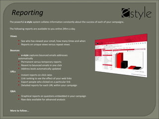 The powerful e-style system collates information constantly about the success of each of your campaigns.
The following reports are available to you online 24hrs a day.
Views
 See who has viewed your email, how many times and when
 Reports on unique views versus repeat views
Bounces
 e-style captures bounced emails addresses
automatically
 Permanent versus temporary reports
 Resent to bounced emails in one click
 Address book automatically updated
Reporting
URLs
 Instant reports on click rates
 Link ranking to see the effect of your web links
 Export people who clicked on a particular link
 Detailed reports for each URL within your campaign
More to follow...
Q&A
 Graphical reports on questions embedded in your campaign
 Raw data available for advanced analysis
 