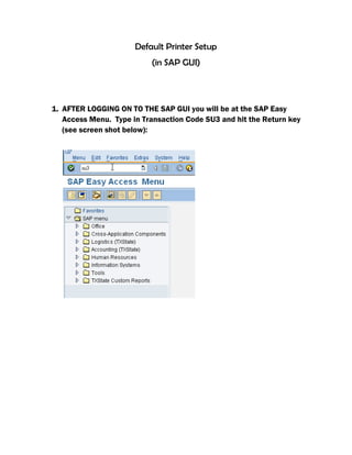 Default Printer Setup
(in SAP GUI)
1. AFTER LOGGING ON TO THE SAP GUI you will be at the SAP Easy
Access Menu. Type in Transaction Code SU3 and hit the Return key
(see screen shot below):
 