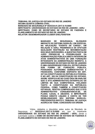 Página 1 de 5
TRIBUNAL DE JUSTIÇA DO ESTADO DO RIO DE JANEIRO
DÉCIMA QUARTA CÂMARA CÍVEL
MANDADO DE SEGURANÇA Nº 0025334-41.2017.8.19.0000
IMPETRANTE: UNIVERSIDADE DO ESTADO DO RIO DE JANEIRO - UERJ
IMPETRADO: EXMO SR SECRETARIO DE ESTADO DE FAZENDA E
PLANEJAMENTO DO ESTADO DO RIO DE JANEIRO
RELATOR: DESEMBARGADOR CLEBER GHELFENSTEIN
MANDADO DE SEGURANÇA. BLOQUEIO
IMEDIATO DO SISTEMA SIGRH-RJ, EM ESPECIAL
NA APLICAÇÃO “EVENTO DE CARGO”, EM
RELAÇÃO À UERJ, PROIBINDO-A DE EFETUAR
QUALQUER RESTRIÇÃO NA MOVIMENTAÇÃO
DOS SEUS SERVIDORES. A QUESTÃO POSTA EM
JUÍZO PRENDE-SE A POSSIBILIDADE DA
ADMINISTRAÇÃO PÚBLICA DIRETA INTERVIR EM
ATOS ADMINISTRATIVOS DE UMA FUNDAÇÃO
INTEGRANTE DA ADMINISTRAÇÃO INDIRETA. A
UNIVERSIDADE DO ESTADO DO RIO DE JANEIRO
É UMA UNIVERSIDADE PÚBLICA, ESTRUTURADA
SOB FORMA DE FUNDAÇÃO PÚBLICA,
POSSUINDO AUTONOMIA ADMINISTRATIVA E
FINANCEIRA, CONFORME DISPOSTO NO ART.
207 DA CONSTITUIÇÃO DA REPÚBLICA FEDERAL
E NO ART. 309 DA CONSTITUIÇÃO DO ESTADO.
ASSIM, VERIFICA-SE NO CASO ORA EM ANÁLISE
QUE O ATO ADMINISTRATIVO EXTRAPOLOU OS
LIMITES DE SUA COMPETÊNCIA, VIOLANDO
TANTO A CONSTITUIÇÃO DA REPÚBLICA
FEDERAL, COMO TAMBÉM A CONSTITUIÇÃO
ESTADUAL. RESTOU COMPROVADO QUE O ATO
ADMINISTRATIVO CONSUBSTANCIA-SE, DE
PLANO, ILEGAL E ABUSIVO. O IMPETRANTE
POSSUI DIREITO LÍQUIDO E CERTO DE TER
DESBLOQUEADO SEU SISTEMA SIGRH-RJ.
PRECEDENTES DESTE E. TRIBUNAL DE JUSTIÇA
ACERCA DO TEMA. CONCESSÃO DA ORDEM.
Vistos, relatados e discutidos estes autos de Mandado de
Segurança n.º 0025334-41.2017.8.19.0000 em que é Impetrante
UNIVERSIDADE DO ESTADO DO RIO DE JANEIRO - UERJ, sendo a
autoridade coatora o EXMO SR SECRETARIO DE ESTADO DE FAZENDA E
PLANEJAMENTO DO ESTADO DO RIO DE JANEIRO,
146
CLEBER GHELFENSTEIN:14995 Assinado em 23/05/2018 14:06:29
Local: GAB. DES CLEBER GHELFENSTEIN
 
