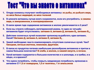 1. Откуда эскимосы получают необходимые витамины: из рыбы, из рыбьего жира,
из мяса белых медведей, из мяса тюленей
2. В шпинате витамины лучше всего сохраняются, если его употреблять: в свежем
виде, в замороженном, в консервированном
3. В какое время года содержание витаминов в молоке увеличивается в 2 раза?
4. Если вы станете соблюдать вегетарианский режим, то один из четырёх
витаминов будет отсутствовать: витамин А, витамин Д, витамин В2, витамин В12.
5. Действие солнечных лучей позволяет организму выработать один витамин.
Какой? Витамин Д, витамин А, витамин Е, витамин В6 .
6. Зимой необходимо чем-то компенсировать отсутствие солнечных лучей. Чем?
Овощами, яичным желтком, лимонами, фруктами.
7. В каком из продуктов питания наибольшее разнообразие витаминов и притом в
самом большом количестве? В хлебе, в молоке, в свежей капусте, в печени.
8. Какой витамин содержится в большом количестве и в шоколаде, и в грибах, и в
яйцах, и в арахисе?
9. Что нужно потреблять, чтобы покрыть ежедневную потребность организма в
витамине С? 1,5 кг помидоров, 1,5 кг телятины, 1 кг апельсинов

 