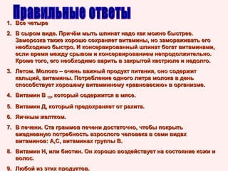 1. Все четыре
2. В сыром виде. Причём мыть шпинат надо как можно быстрее.
Заморозка также хорошо сохраняет витамины, но замораживать его
необходимо быстро. И консервированный шпинат богат витаминами,
если время между срывом и консервированием непродолжительно.
Кроме того, его необходимо варить в закрытой кастрюле и недолго.
3. Летом. Молоко – очень важный продукт питания, оно содержит
кальций, витамины. Потребление одного литра молока в день
способствует хорошему витаминному «равновесию» в организме.
4. Витамин В 12, который содержится в мясе.
5. Витамин Д, который предохраняет от рахита.
6. Яичным желтком.
7. В печени. Ста граммов печени достаточно, чтобы покрыть
ежедневную потребность взрослого человека в семи видах
витаминов: А,С, витаминах группы В.
8. Витамин Н, или биотин. Он хорошо воздействует на состояние кожи и
волос.
9. Любой из этих продуктов.

 