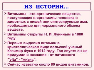 ИЗ ИСТОРИИ…
 Витамины - это органические вещества,
поступающие в организмы человека и
животных с пищей или синтезируемые ими,
необходимые для нормального обмена
веществ.
 Витамины открыты Н. И. Луниным в 1880
году.
 Первым выделил витамин в
кристаллическом виде польский ученый
Казимир Функ в 1912 году. Год спустя он же
придумал и название - от латинского
"vita" - "жизнь".
 Сейчас известно около 80 видов витаминов.

 