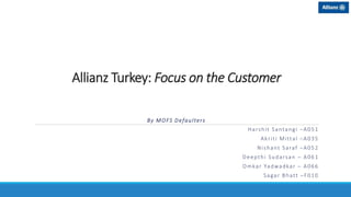 Allianz Turkey: Focus on the Customer
By MOFS Defaulters
Harshit Santangi –A051
Akriti Mittal –A035
Nishant Saraf –A052
Deepthi Sudarsan – A061
Omkar Yadwadkar – A066
Sagar Bhatt –F010
 