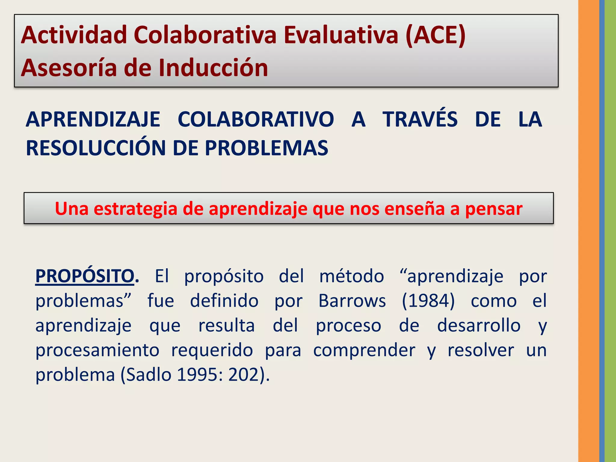 Actividad Colaborativa Evaluativa (ACE) Asesoría de InducciónAPRENDIZAJE COLABORATIVO A TRAVÉS DE LA RESOLUCCIÓN DE PROBLEMASUna estrategia de aprendizaje que nos enseña a pensarPROPÓSITO. El propósito del método “aprendizaje por problemas” fue definido por Barrows (1984) como el aprendizaje que resulta del proceso de desarrollo y procesamiento requerido para comprender y resolver un problema (Sadlo 1995: 202).