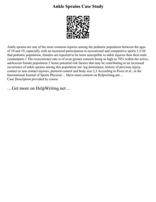 Ankle Sprains Case Study
Ankle sprains are one of the most common injuries among the pediatric population between the ages
of 10 and 19, especially with an increased participation in recreational and competitive sports.1,2 Of
that pediatric population, females are reported to be more susceptible to ankle injuries than their male
counterparts.1 The reoccurrence rate is of even greater concern being as high as 70% within the active,
adolescent female population.3 Some potential risk factors that may be contributing to an increased
occurrence of ankle sprains among this population are: leg dominance, history of previous injury,
contact or non contact injuries, postural control and body size.2,3 According to Pozzi et al., in the
International Journal of Sports Physical ... Show more content on Helpwriting.net ...
Case Description provided by course
... Get more on HelpWriting.net ...
 