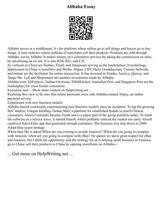 Alibaba Essay
Alibaba serves as a middleman. It s the platform where sellers go to sell things and buyers go to buy
things. It runs websites where millions of merchants sell their products. Products are sold through
Alibaba, not by Alibaba. It makes money on e commerce services by taking the commission on sales,
by advertising on its site. It is into B2B, B2c, and C2C.
Its verticals in China are Taobao, Tmall, and Juhuasuan serving as the marketplace. It technology
deployment in China is AutoNavi and Weibo. Alipay, CSN, Haier Gooddaymart, Cainiao Network,
and Intime are the facilitator for online transaction. It has invested in Vendio, Auctiva, Quixey, and
Tango Me. Lyft and Shoprunner are another investments made by Alibaba.
Alibaba.com, AliExpress, Taobao Overseas, TMallGlobal, Australian Post, and Singapore Post are the
marketplace for cross border consumers.
Execution and ... Show more content on Helpwriting.net ...
Realizing this view to be sure that online payments were safe Alibaba created Alipay, an online
payment service.
Experiment with new business models
Alibaba started continually experimenting new business models since its inception. To tap the growing
B2C market, it began building Taobao Mall, a platform for established brands to reach Chinese
consumers, which eventually became Tmall and is a major part of the group portfolio today. To catch
the software as a service wave, it started Alisoft, which probably entered the market too early. Alisoft
could not find a killer app that generated enough customers. The business was shut down in 2009.
Adopt blue ocean strategy
When Jack Ma is asked When are you coming to invade America? When are you going to compete
with Amazon, when are you going to compete with eBay? He quotes we show great respect for eBay
and Amazon, but I think the opportunity and the strategy for us is helping small business in America
go to China; sell their products to China by opening storefronts on Alibaba s
... Get more on HelpWriting.net ...
 