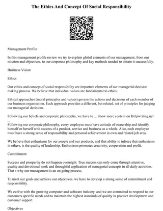 The Ethics And Concept Of Social Responsibility
Management Profile
In this management profile review we try to explain global elements of our management, from our
mission and objectives, to our corporate philosophy and key methods needed to obtain it successfully.
Business Vision
Ethics
Our ethics and concept of social responsibility are important elements of our managerial decision
making process. We believe that individual values are fundamental to ethics.
Ethical approaches (moral principles and values) govern the actions and decisions of each member of
our business organisation. Each approach provides a different, but related, set of principles for judging
our managerial decisions.
Following our beliefs and corporate philosophy, we have to ... Show more content on Helpwriting.net
...
Following our corporate philosophy, every employee must have attitude of ownership and identify
himself or herself with success of a product, service and business as a whole. Also, each employee
must have a strong sense of responsibility and personal achievement in own and related job area.
We believe that enthusiasm for our people and our products, and that ability to inforce that enthusiasm
in others, is the quality of leadership. Enthusiasm promotes creativity, cooperation and profit.
Commitment
Success and prosperity do not happen overnight. True success can only come through attentive,
quality and devotional work and throughful application of managerial concepts in all daily activities.
That s why our management is an on going process.
To meet our goals and achieve our objectives, we have to develop a strong sense of commitment and
responsibility.
We evolve with the growing computer and software industry, and we are committed to respond to our
customers specific needs and to maintain the highest standards of quality in product development and
customer support.
Objectives
 
