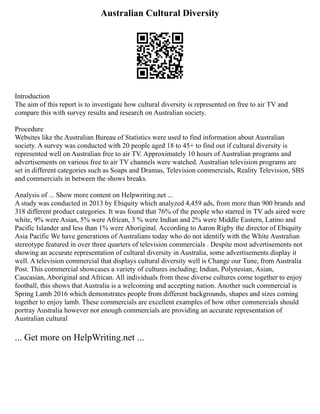 Australian Cultural Diversity
Introduction
The aim of this report is to investigate how cultural diversity is represented on free to air TV and
compare this with survey results and research on Australian society.
Procedure
Websites like the Australian Bureau of Statistics were used to find information about Australian
society. A survey was conducted with 20 people aged 18 to 45+ to find out if cultural diversity is
represented well on Australian free to air TV. Approximately 10 hours of Australian programs and
advertisements on various free to air TV channels were watched. Australian television programs are
set in different categories such as Soaps and Dramas, Television commercials, Reality Television, SBS
and commercials in between the shows breaks.
Analysis of ... Show more content on Helpwriting.net ...
A study was conducted in 2013 by Ebiquity which analyzed 4,459 ads, from more than 900 brands and
318 different product categories. It was found that 76% of the people who starred in TV ads aired were
white, 9% were Asian, 5% were African, 3 % were Indian and 2% were Middle Eastern, Latino and
Pacific Islander and less than 1% were Aboriginal. According to Aaron Rigby the director of Ebiquity
Asia Pacific We have generations of Australians today who do not identify with the White Australian
stereotype featured in over three quarters of television commercials . Despite most advertisements not
showing an accurate representation of cultural diversity in Australia, some advertisements display it
well. A television commercial that displays cultural diversity well is Change our Tune, from Australia
Post. This commercial showcases a variety of cultures including; Indian, Polynesian, Asian,
Caucasian, Aboriginal and African. All individuals from these diverse cultures come together to enjoy
football, this shows that Australia is a welcoming and accepting nation. Another such commercial is
Spring Lamb 2016 which demonstrates people from different backgrounds, shapes and sizes coming
together to enjoy lamb. These commercials are excellent examples of how other commercials should
portray Australia however not enough commercials are providing an accurate representation of
Australian cultural
... Get more on HelpWriting.net ...
 
