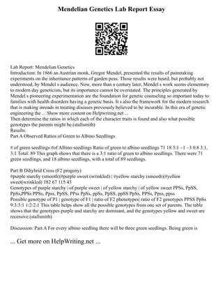 Mendelian Genetics Lab Report Essay
Lab Report: Mendelian Genetics
Introduction: In 1866 an Austrian monk, Gregor Mendel, presented the results of painstaking
experiments on the inheritance patterns of garden peas. Those results were heard, but probably not
understood, by Mendel s audience. Now, more than a century later, Mendel s work seems elementary
to modern day geneticists, but its importance cannot be overstated. The principles generated by
Mendel s pioneering experimentation are the foundation for genetic counseling so important today to
families with health disorders having a genetic basis. It s also the framework for the modern research
that is making inroads in treating diseases previously believed to be incurable. In this era of genetic
engineering the ... Show more content on Helpwriting.net ...
Then determine the ratios in which each of the character traits is found and also what possible
genotypes the parents might be.(stallsmith)
Results:
Part A Observed Ratios of Green to Albino Seedlings
# of green seedlings #of Albino seedlings Ratio of green to albino seedlings 71 18 3:1 ~1 ~3 0.8 3.1,
3:1 Total: 89 This graph shows that there is a 3:1 ratio of green to albino seedlings. There were 71
green seedlings, and 18 albino seedlings, with a total of 89 seedlings.
Part B Dihybrid Cross (F2 progeny)
#purple starchy (smooth)|#purple sweet (wrinkled) | #yellow starchy (smooth)|#yellow
sweet(wrinkled) 182 67 115 43
Genotypes of purple starchy | of purple sweet | of yellow starchy | of yellow sweet PPSs, PpSS,
PpSs,PPSs PPSs, Ppss, PpSS, PPss PpSs, ppSs, PpSS, ppSS PpSs, PPSs, Ppss, ppss
Possible genotype of P1 | genotype of F1 | ratio of F2 phenotypes| ratio of F2 genotypes PPSS PpSs
9:3:3:1 1:2:2:1 This table helps show all the possible genotypes from one set of parents. The table
shows that the genotypes purple and starchy are dominant, and the genotypes yellow and sweet are
recessive.(stallsmith)
Discussion: Part A For every albino seedling there will be three green seedlings. Being green is
... Get more on HelpWriting.net ...
 