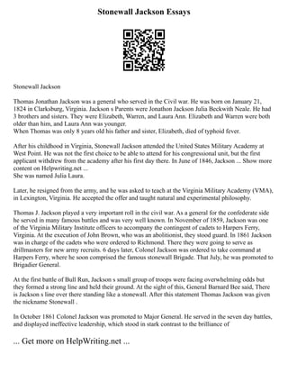 Stonewall Jackson Essays
Stonewall Jackson
Thomas Jonathan Jackson was a general who served in the Civil war. He was born on January 21,
1824 in Clarksburg, Virginia. Jackson s Parents were Jonathon Jackson Julia Beckwith Neale. He had
3 brothers and sisters. They were Elizabeth, Warren, and Laura Ann. Elizabeth and Warren were both
older than him, and Laura Ann was younger.
When Thomas was only 8 years old his father and sister, Elizabeth, died of typhoid fever.
After his childhood in Virginia, Stonewall Jackson attended the United States Military Academy at
West Point. He was not the first choice to be able to attend for his congressional unit, but the first
applicant withdrew from the academy after his first day there. In June of 1846, Jackson ... Show more
content on Helpwriting.net ...
She was named Julia Laura.
Later, he resigned from the army, and he was asked to teach at the Virginia Military Academy (VMA),
in Lexington, Virginia. He accepted the offer and taught natural and experimental philosophy.
Thomas J. Jackson played a very important roll in the civil war. As a general for the confederate side
he served in many famous battles and was very well known. In November of 1859, Jackson was one
of the Virginia Military Institute officers to accompany the contingent of cadets to Harpers Ferry,
Virginia. At the execution of John Brown, who was an abolitionist, they stood guard. In 1861 Jackson
was in charge of the cadets who were ordered to Richmond. There they were going to serve as
drillmasters for new army recruits. 6 days later, Colonel Jackson was ordered to take command at
Harpers Ferry, where he soon comprised the famous stonewall Brigade. That July, he was promoted to
Brigadier General.
At the first battle of Bull Run, Jackson s small group of troops were facing overwhelming odds but
they formed a strong line and held their ground. At the sight of this, General Barnard Bee said, There
is Jackson s line over there standing like a stonewall. After this statement Thomas Jackson was given
the nickname Stonewall .
In October 1861 Colonel Jackson was promoted to Major General. He served in the seven day battles,
and displayed ineffective leadership, which stood in stark contrast to the brilliance of
... Get more on HelpWriting.net ...
 