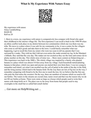 What Is My Experience With Nature Essay
My experience with nature
Gracy Lamkholhing
BASS III
Roll no 20
1. Born in a town, my experience with nature is comparatively less compare with friend who spent
their childhood in the interior village life. The first experience I can recall is back in the 1998 99 when
an ethnic conflict took place in my district between two communities which one was them was my
tribe. We move to a place where it was safe for my community to be, it was a centre for the villagers
who come to sell their goods and take them to the town. I could barely remember what was
happening, I get to recall this from my sisters who were too scare to tell my parents that I was
surround by a snake. They told me that I did not even notice the snake around my leg. In the Manipuri
s folktale, they said that the very day. The snakes are too excited as they see the rains and comes out in
plenty number on this day. This whole story of mine was ... Show more content on Helpwriting.net ...
This experience was back in the 2000 s. The whole village was inspired by a family who planted
banana in a place which was almost 5/6 Km away from my village. Each household started planting
banana in that place, which was open and anyone can started their own farm there. I was too young to
remember each detail, yet what I can recalled was the yell of jackal in the midst of the day in the field,
and the tiring journey which lead to the banana field. On the way there are lots of fig tree on the way, I
remember competing with friend to be the first one to reach the tree, for we believe that the first one
who pick the fruit tastes the sweetest. On the way, there are numbers of streams which we used to fill
our bottles. The waters in the streams are crystal clear, tastes sweet and that was the reason why we do
not fill our bottles at home. There were stone as large as a house which people used to write their
names with sharp knife on it. The place was so far away from home that people used to stay
overnights in the small hut so called buh (small shelter
... Get more on HelpWriting.net ...
 