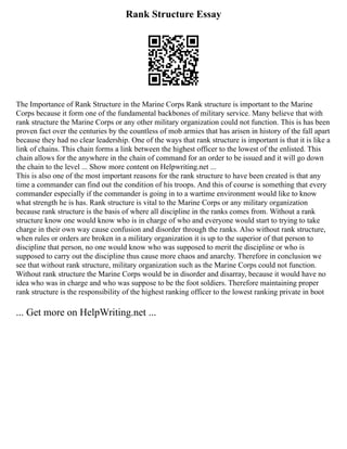 Rank Structure Essay
The Importance of Rank Structure in the Marine Corps Rank structure is important to the Marine
Corps because it form one of the fundamental backbones of military service. Many believe that with
rank structure the Marine Corps or any other military organization could not function. This is has been
proven fact over the centuries by the countless of mob armies that has arisen in history of the fall apart
because they had no clear leadership. One of the ways that rank structure is important is that it is like a
link of chains. This chain forms a link between the highest officer to the lowest of the enlisted. This
chain allows for the anywhere in the chain of command for an order to be issued and it will go down
the chain to the level ... Show more content on Helpwriting.net ...
This is also one of the most important reasons for the rank structure to have been created is that any
time a commander can find out the condition of his troops. And this of course is something that every
commander especially if the commander is going in to a wartime environment would like to know
what strength he is has. Rank structure is vital to the Marine Corps or any military organization
because rank structure is the basis of where all discipline in the ranks comes from. Without a rank
structure know one would know who is in charge of who and everyone would start to trying to take
charge in their own way cause confusion and disorder through the ranks. Also without rank structure,
when rules or orders are broken in a military organization it is up to the superior of that person to
discipline that person, no one would know who was supposed to merit the discipline or who is
supposed to carry out the discipline thus cause more chaos and anarchy. Therefore in conclusion we
see that without rank structure, military organization such as the Marine Corps could not function.
Without rank structure the Marine Corps would be in disorder and disarray, because it would have no
idea who was in charge and who was suppose to be the foot soldiers. Therefore maintaining proper
rank structure is the responsibility of the highest ranking officer to the lowest ranking private in boot
... Get more on HelpWriting.net ...
 