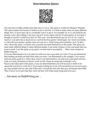 Determination Quotes
You may have to fight a battle more than once to win it. This quote is written by Margaret Thatcher.
This quote inspires me because it relates to me in real life. I ve tried so many times on many different
things, but i ve never gave up so i eventually won it or got it. For example Ar, Ar is very hard for me
because i don t like reading. Last year i got an F on my report card for Ar each quarter. It was hard, I
thought to myself i would never pass Ar. This year i was determined to get an A in Ar. So i read as
much as i can and took as much test as i can but the first quarter i failed again. So i tried even harder,
so when the next quarter s grades came out i got an A. I kept trying and eventually i won. So that s
why i chose this quote. I m pretty sure everyone can relate themselves to this quote. This quote can
mean many different things to many different people, it can mean violence or just your goals that you
want to reach. I use this quote as my goals i set and want to accomplish. ... Show more content on
Helpwriting.net ...
If you are determined to try over and over until you win or get what you want. If you are determined
then nothing can hold you back from what you want. I am determined so for example, I love soccer
and I am pretty good at it. when I play soccer I am determined to win and score some goals and also
work as a team, Sometimes it doesn t work out but I keep on trying and eventually I win.
Success also takes part in this quote, if you are determined then you will succeed. in order to be
successful you have to work for it. If you keep working for it you will succeed but you can never give
up. some people only try once and if they don t succeed the first time they give up because they think
They ll never win or get what they want, but they will if they keep trying and never give
... Get more on HelpWriting.net ...
 