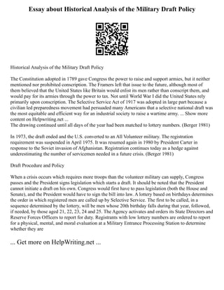 Essay about Historical Analysis of the Military Draft Policy
Historical Analysis of the Military Draft Policy
The Constitution adopted in 1789 gave Congress the power to raise and support armies, but it neither
mentioned nor prohibited conscription. The Framers left that issue to the future, although most of
them believed that the United States like Britain would enlist its men rather than conscript them, and
would pay for its armies through the power to tax. Not until World War I did the United States rely
primarily upon conscription. The Selective Service Act of 1917 was adopted in large part because a
civilian led preparedness movement had persuaded many Americans that a selective national draft was
the most equitable and efficient way for an industrial society to raise a wartime army. ... Show more
content on Helpwriting.net ...
The drawing continued until all days of the year had been matched to lottery numbers. (Berger 1981)
In 1973, the draft ended and the U.S. converted to an All Volunteer military. The registration
requirement was suspended in April 1975. It was resumed again in 1980 by President Carter in
response to the Soviet invasion of Afghanistan. Registration continues today as a hedge against
underestimating the number of servicemen needed in a future crisis. (Berger 1981)
Draft Procedure and Policy
When a crisis occurs which requires more troops than the volunteer military can supply, Congress
passes and the President signs legislation which starts a draft. It should be noted that the President
cannot initiate a draft on his own. Congress would first have to pass legislation (both the House and
Senate), and the President would have to sign the bill into law. A lottery based on birthdays determines
the order in which registered men are called up by Selective Service. The first to be called, in a
sequence determined by the lottery, will be men whose 20th birthday falls during that year, followed,
if needed, by those aged 21, 22, 23, 24 and 25. The Agency activates and orders its State Directors and
Reserve Forces Officers to report for duty. Registrants with low lottery numbers are ordered to report
for a physical, mental, and moral evaluation at a Military Entrance Processing Station to determine
whether they are
... Get more on HelpWriting.net ...
 
