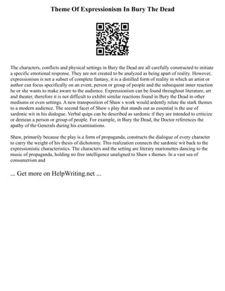 Theme Of Expressionism In Bury The Dead
The characters, conflicts and physical settings in Bury the Dead are all carefully constructed to initiate
a specific emotional response. They are not created to be analyzed as being apart of reality. However,
expressionism is not a subset of complete fantasy, it is a distilled form of reality in which an artist or
author can focus specifically on an event, person or group of people and the subsequent inner reaction
he or she wants to make aware to the audience. Expressionism can be found throughout literature, art
and theater, therefore it is not difficult to exhibit similar reactions found in Bury the Dead in other
mediums or even settings. A new transposition of Shaw s work would ardently relate the stark themes
to a modern audience. The second facet of Shaw s play that stands out as essential is the use of
sardonic wit in his dialogue. Verbal quips can be described as sardonic if they are intended to criticize
or demean a person or group of people. For example, in Bury the Dead, the Doctor references the
apathy of the Generals during his examinations.
Shaw, primarily because the play is a form of propaganda, constructs the dialogue of every character
to carry the weight of his thesis of dichotomy. This realization connects the sardonic wit back to the
expressionistic characteristics. The characters and the setting are literary marionettes dancing to the
music of propaganda, holding no free intelligence unaligned to Shaw s themes. In a vast sea of
consumerism and
... Get more on HelpWriting.net ...
 