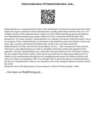 Industrialization Of Industrialization And...
Industrialization is a starting point for many of the technologies and factories around and exists today,
despite the negative influences of the industrialization, people gained many benefits from it too. For
example, because of the industrialization workers are more efficient producing goods and products,
also industrialization helped many people walked out of the countryside which broadens their
perspectives. For many countries, industrialization is a voluntary movement within the country, but as
an exception, China s industrialization is forced due to the barbarism action from Britain, France and
many other countries. Recalls the first Opium War, which is the event that aroused the
industrialization in China, and later the second Opium war etc.... Due to the pressure from enemies,
China has to start industrialization in order to strengthen itself and to protect the people from the
opponents. Overall, industrialization was a hard and a long term battle not only with other countries
but also within China itself. Luckily, China slowly recovered from its failure and walked out of its
shadow by the transformation through the self strengthening movement, the Xinhai revolution and
when new China was founded in 1949. Even though China is still in the process of industrialization,
but due to its transformation, China is now deemed as one of the strongest industrial countries around
the world.
During the time of the Qing dynasty, the government is afraid of Chinese people s mind
... Get more on HelpWriting.net ...
 