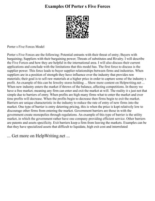 Examples Of Porter s Five Forces
Porter s Five Forces Model
Porter s Five Forces are the following: Potential entrants with their threat of entry; Buyers with
bargaining; Suppliers with their bargaining power; Threats of substitutes and Rivalry. I will describe
the Five Forces and how they are helpful in the international area. I will also discuss their current
applications and conclude with the limitations that this model has. The first force to discuss is the
supplier power. This force leads to buyer supplier relationships between firms and industries. When
suppliers are in a position of strength they have influence over the industry that provides raw
materials; their goal is to sell raw materials at a higher price in order to capture some of the industry s
profit. An example of this can be Jewelry stores holding ... Show more content on Helpwriting.net ...
When new industry enters the market if throws of the balance, affecting competitions. In theory we
have a free market; meaning any firm can enter and exit the market at will. The reality it s just not that
simple due to barriers of entry. When profits are high many firms what to enter the market and over
time profits will decrease. When the profits begin to decrease then firms begin to exit the market.
Barriers are unique characteristic in the industry to reduce the rate of entry of new firms into the
market. One type of barrier is entry deterring pricing, this is when the price is kept relatively low to
discourage other firms from entering the market. Government barriers are those in with the
government create monopolies through regulations. An example of this type of barrier is the utility
market, in which the government rather have one company providing efficient service. Other barriers
are patents and assets specificity. Exit barriers keep a firm from leaving the markets. Examples can be
that they have specialized assets that difficult to liquidate, high exit cost and interrelated
... Get more on HelpWriting.net ...
 