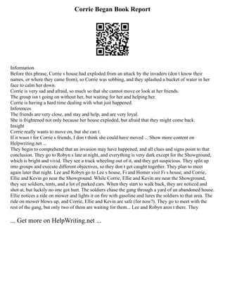 Corrie Began Book Report
Information
Before this phrase, Corrie s house had exploded from an attack by the invaders (don t know their
names, or where they came from), so Corrie was sobbing, and they splashed a bucket of water in her
face to calm her down.
Corrie is very sad and afraid, so much so that she cannot move or look at her friends.
The group isn t going on without her, but waiting for her and helping her.
Corrie is having a hard time dealing with what just happened.
Inferences
The friends are very close, and stay and help, and are very loyal.
She is frightened not only because her house exploded, but afraid that they might come back.
Insight
Corrie really wants to move on, but she can t.
If it wasn t for Corrie s friends, I don t think she could have moved ... Show more content on
Helpwriting.net ...
They begin to comprehend that an invasion may have happened, and all clues and signs point to that
conclusion. They go to Robyn s late at night, and everything is very dark except for the Showground,
which is bright and vivid. They see a truck wheeling out of it, and they get suspicious. They split up
into groups and execute different objectives, so they don t get caught together. They plan to meet
again later that night. Lee and Robyn go to Lee s house, Fi and Homer visit Fi s house, and Corrie,
Ellie and Kevin go near the Showground. While Corrie, Ellie and Kevin are near the Showground,
they see soldiers, tents, and a lot of parked cars. When they start to walk back, they are noticed and
shot at, but luckily no one got hurt. The soldiers chase the gang through a yard of an abandoned house.
Ellie notices a ride on mower and lights it on fire with gasoline and lures the soldiers to that area. The
ride on mower blows up, and Corrie, Ellie and Kevin are safe (for now?). They go to meet with the
rest of the gang, but only two of them are waiting for them... Lee and Robyn aren t there. They
... Get more on HelpWriting.net ...
 