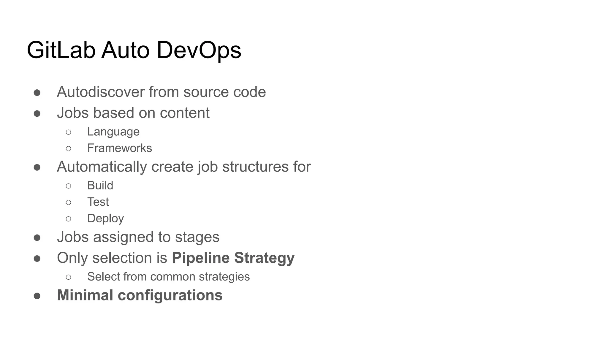 GitLab Auto DevOps ● Autodiscover from source code ● Jobs based on content ○ Language ○ Frameworks ● Automatically create job structures for ○ Build ○ Test ○ Deploy ● Jobs assigned to stages ● Only selection is Pipeline Strategy ○ Select from common strategies ● Minimal configurations 