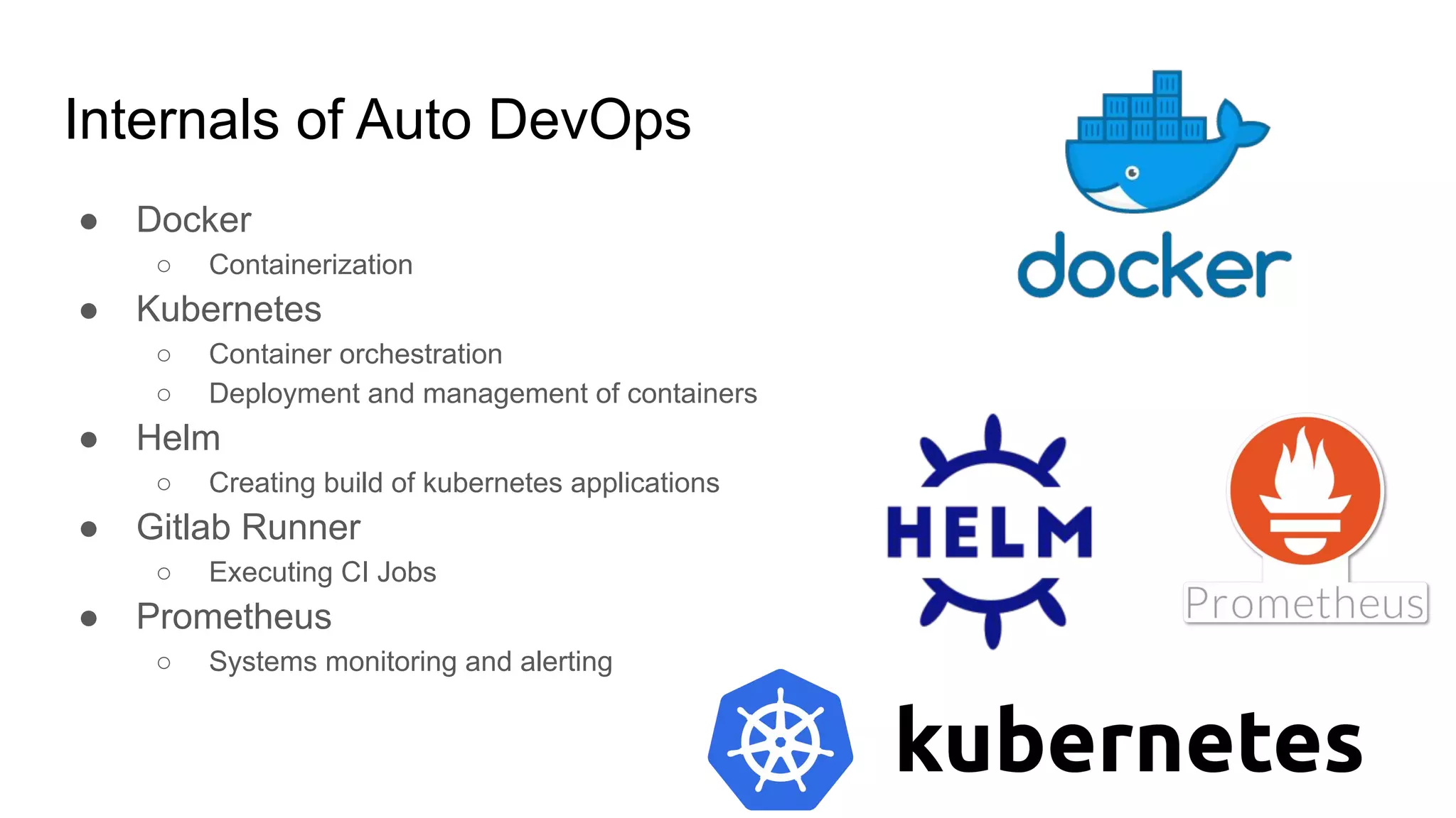 Internals of Auto DevOps ● Docker ○ Containerization ● Kubernetes ○ Container orchestration ○ Deployment and management of containers ● Helm ○ Creating build of kubernetes applications ● Gitlab Runner ○ Executing CI Jobs ● Prometheus ○ Systems monitoring and alerting 