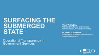 SURFACING THE 
SUBMERGED 
STATE 
Operational Transparency in 
Government Services 
RYAN W. BUELL 
Assistant Professor of Business 
Administration, Harvard University ! 
MICHAEL I. NORTON 
Professor of Business Administration, 
Harvard University 
 