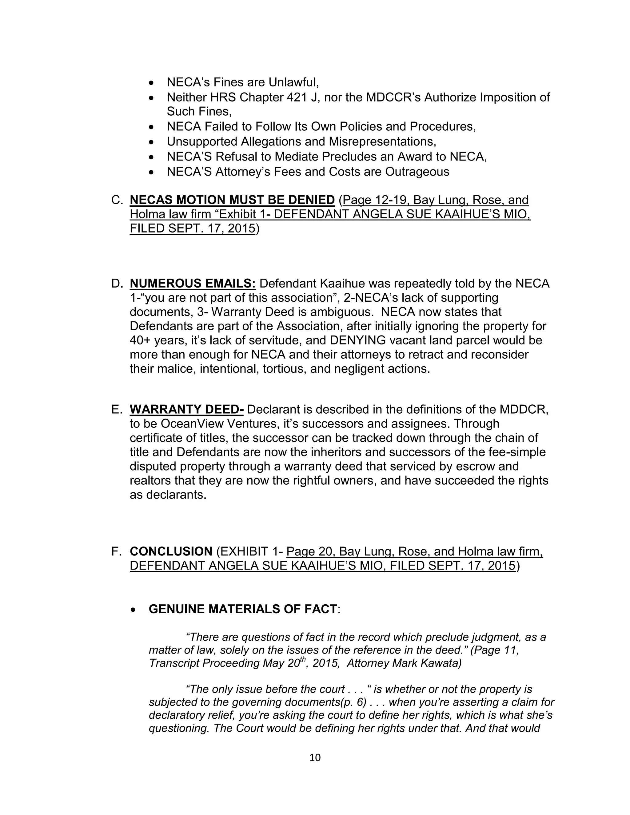 10
 NECA’s Fines are Unlawful,
 Neither HRS Chapter 421 J, nor the MDCCR’s Authorize Imposition of
Such Fines,
 NECA Failed to Follow Its Own Policies and Procedures,
 Unsupported Allegations and Misrepresentations,
 NECA’S Refusal to Mediate Precludes an Award to NECA,
 NECA’S Attorney’s Fees and Costs are Outrageous
C. NECAS MOTION MUST BE DENIED (Page 12-19, Bay Lung, Rose, and
Holma law firm “Exhibit 1- DEFENDANT ANGELA SUE KAAIHUE’S MIO,
FILED SEPT. 17, 2015)
D. NUMEROUS EMAILS: Defendant Kaaihue was repeatedly told by the NECA
1-“you are not part of this association”, 2-NECA’s lack of supporting
documents, 3- Warranty Deed is ambiguous. NECA now states that
Defendants are part of the Association, after initially ignoring the property for
40+ years, it’s lack of servitude, and DENYING vacant land parcel would be
more than enough for NECA and their attorneys to retract and reconsider
their malice, intentional, tortious, and negligent actions.
E. WARRANTY DEED- Declarant is described in the definitions of the MDDCR,
to be OceanView Ventures, it’s successors and assignees. Through
certificate of titles, the successor can be tracked down through the chain of
title and Defendants are now the inheritors and successors of the fee-simple
disputed property through a warranty deed that serviced by escrow and
realtors that they are now the rightful owners, and have succeeded the rights
as declarants.
F. CONCLUSION (EXHIBIT 1- Page 20, Bay Lung, Rose, and Holma law firm,
DEFENDANT ANGELA SUE KAAIHUE’S MIO, FILED SEPT. 17, 2015)
 GENUINE MATERIALS OF FACT:
“There are questions of fact in the record which preclude judgment, as a
matter of law, solely on the issues of the reference in the deed.” (Page 11,
Transcript Proceeding May 20th
, 2015, Attorney Mark Kawata)
“The only issue before the court . . . “ is whether or not the property is
subjected to the governing documents(p. 6) . . . when you’re asserting a claim for
declaratory relief, you’re asking the court to define her rights, which is what she’s
questioning. The Court would be defining her rights under that. And that would
 