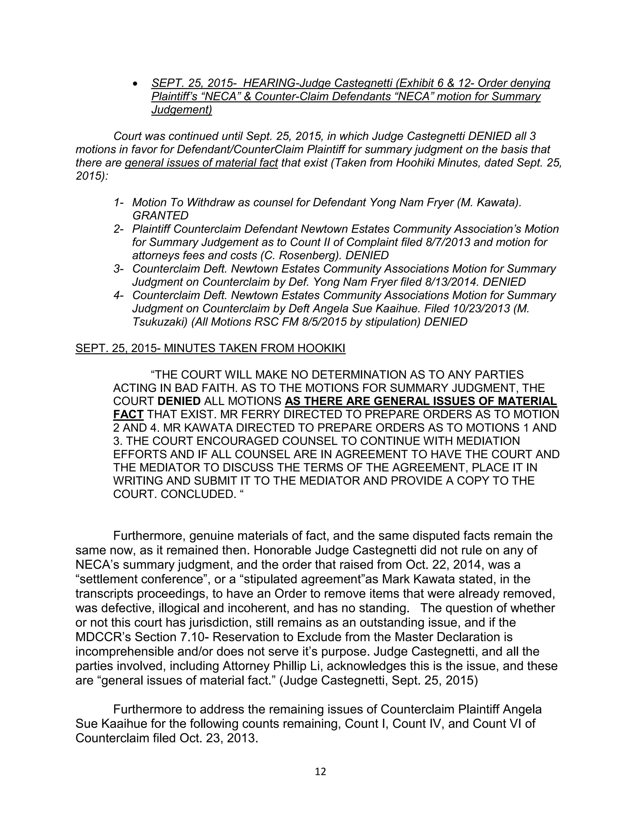 12
 SEPT. 25, 2015- HEARING-Judge Castegnetti (Exhibit 6 & 12- Order denying
Plaintiff’s “NECA” & Counter-Claim Defendants “NECA” motion for Summary
Judgement)
Court was continued until Sept. 25, 2015, in which Judge Castegnetti DENIED all 3
motions in favor for Defendant/CounterClaim Plaintiff for summary judgment on the basis that
there are general issues of material fact that exist (Taken from Hoohiki Minutes, dated Sept. 25,
2015):
1- Motion To Withdraw as counsel for Defendant Yong Nam Fryer (M. Kawata).
GRANTED
2- Plaintiff Counterclaim Defendant Newtown Estates Community Association’s Motion
for Summary Judgement as to Count II of Complaint filed 8/7/2013 and motion for
attorneys fees and costs (C. Rosenberg). DENIED
3- Counterclaim Deft. Newtown Estates Community Associations Motion for Summary
Judgment on Counterclaim by Def. Yong Nam Fryer filed 8/13/2014. DENIED
4- Counterclaim Deft. Newtown Estates Community Associations Motion for Summary
Judgment on Counterclaim by Deft Angela Sue Kaaihue. Filed 10/23/2013 (M.
Tsukuzaki) (All Motions RSC FM 8/5/2015 by stipulation) DENIED
SEPT. 25, 2015- MINUTES TAKEN FROM HOOKIKI
“THE COURT WILL MAKE NO DETERMINATION AS TO ANY PARTIES
ACTING IN BAD FAITH. AS TO THE MOTIONS FOR SUMMARY JUDGMENT, THE
COURT DENIED ALL MOTIONS AS THERE ARE GENERAL ISSUES OF MATERIAL
FACT THAT EXIST. MR FERRY DIRECTED TO PREPARE ORDERS AS TO MOTION
2 AND 4. MR KAWATA DIRECTED TO PREPARE ORDERS AS TO MOTIONS 1 AND
3. THE COURT ENCOURAGED COUNSEL TO CONTINUE WITH MEDIATION
EFFORTS AND IF ALL COUNSEL ARE IN AGREEMENT TO HAVE THE COURT AND
THE MEDIATOR TO DISCUSS THE TERMS OF THE AGREEMENT, PLACE IT IN
WRITING AND SUBMIT IT TO THE MEDIATOR AND PROVIDE A COPY TO THE
COURT. CONCLUDED. “
Furthermore, genuine materials of fact, and the same disputed facts remain the
same now, as it remained then. Honorable Judge Castegnetti did not rule on any of
NECA’s summary judgment, and the order that raised from Oct. 22, 2014, was a
“settlement conference”, or a “stipulated agreement”as Mark Kawata stated, in the
transcripts proceedings, to have an Order to remove items that were already removed,
was defective, illogical and incoherent, and has no standing. The question of whether
or not this court has jurisdiction, still remains as an outstanding issue, and if the
MDCCR’s Section 7.10- Reservation to Exclude from the Master Declaration is
incomprehensible and/or does not serve it’s purpose. Judge Castegnetti, and all the
parties involved, including Attorney Phillip Li, acknowledges this is the issue, and these
are “general issues of material fact.” (Judge Castegnetti, Sept. 25, 2015)
Furthermore to address the remaining issues of Counterclaim Plaintiff Angela
Sue Kaaihue for the following counts remaining, Count I, Count IV, and Count VI of
Counterclaim filed Oct. 23, 2013.
 