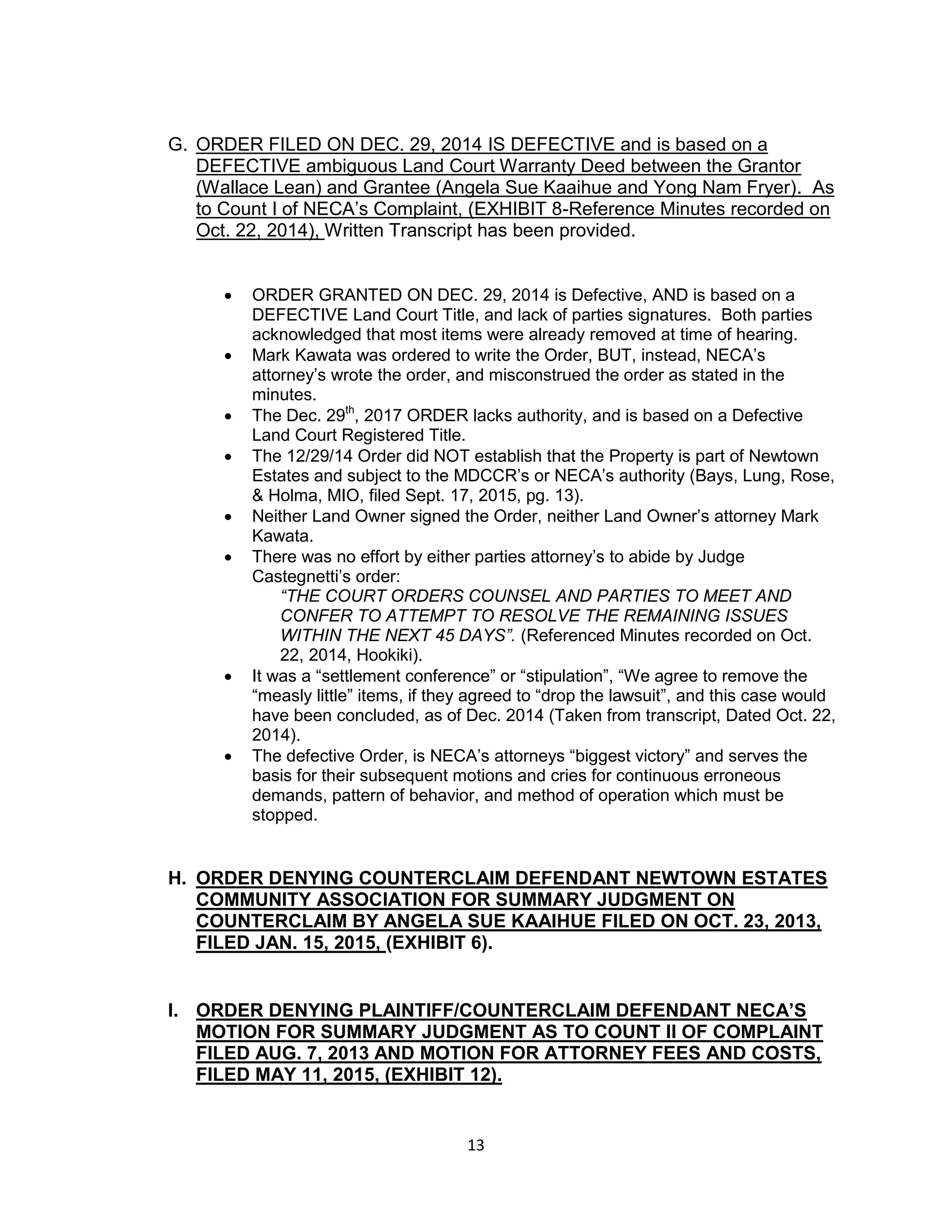 13
G. ORDER FILED ON DEC. 29, 2014 IS DEFECTIVE and is based on a
DEFECTIVE ambiguous Land Court Warranty Deed between the Grantor
(Wallace Lean) and Grantee (Angela Sue Kaaihue and Yong Nam Fryer). As
to Count I of NECA’s Complaint, (EXHIBIT 8-Reference Minutes recorded on
Oct. 22, 2014), Written Transcript has been provided.
 ORDER GRANTED ON DEC. 29, 2014 is Defective, AND is based on a
DEFECTIVE Land Court Title, and lack of parties signatures. Both parties
acknowledged that most items were already removed at time of hearing.
 Mark Kawata was ordered to write the Order, BUT, instead, NECA’s
attorney’s wrote the order, and misconstrued the order as stated in the
minutes.
 The Dec. 29th
, 2017 ORDER lacks authority, and is based on a Defective
Land Court Registered Title.
 The 12/29/14 Order did NOT establish that the Property is part of Newtown
Estates and subject to the MDCCR’s or NECA’s authority (Bays, Lung, Rose,
& Holma, MIO, filed Sept. 17, 2015, pg. 13).
 Neither Land Owner signed the Order, neither Land Owner’s attorney Mark
Kawata.
 There was no effort by either parties attorney’s to abide by Judge
Castegnetti’s order:
“THE COURT ORDERS COUNSEL AND PARTIES TO MEET AND
CONFER TO ATTEMPT TO RESOLVE THE REMAINING ISSUES
WITHIN THE NEXT 45 DAYS”. (Referenced Minutes recorded on Oct.
22, 2014, Hookiki).
 It was a “settlement conference” or “stipulation”, “We agree to remove the
“measly little” items, if they agreed to “drop the lawsuit”, and this case would
have been concluded, as of Dec. 2014 (Taken from transcript, Dated Oct. 22,
2014).
 The defective Order, is NECA’s attorneys “biggest victory” and serves the
basis for their subsequent motions and cries for continuous erroneous
demands, pattern of behavior, and method of operation which must be
stopped.
H. ORDER DENYING COUNTERCLAIM DEFENDANT NEWTOWN ESTATES
COMMUNITY ASSOCIATION FOR SUMMARY JUDGMENT ON
COUNTERCLAIM BY ANGELA SUE KAAIHUE FILED ON OCT. 23, 2013,
FILED JAN. 15, 2015, (EXHIBIT 6).
I. ORDER DENYING PLAINTIFF/COUNTERCLAIM DEFENDANT NECA’S
MOTION FOR SUMMARY JUDGMENT AS TO COUNT II OF COMPLAINT
FILED AUG. 7, 2013 AND MOTION FOR ATTORNEY FEES AND COSTS,
FILED MAY 11, 2015, (EXHIBIT 12).
 