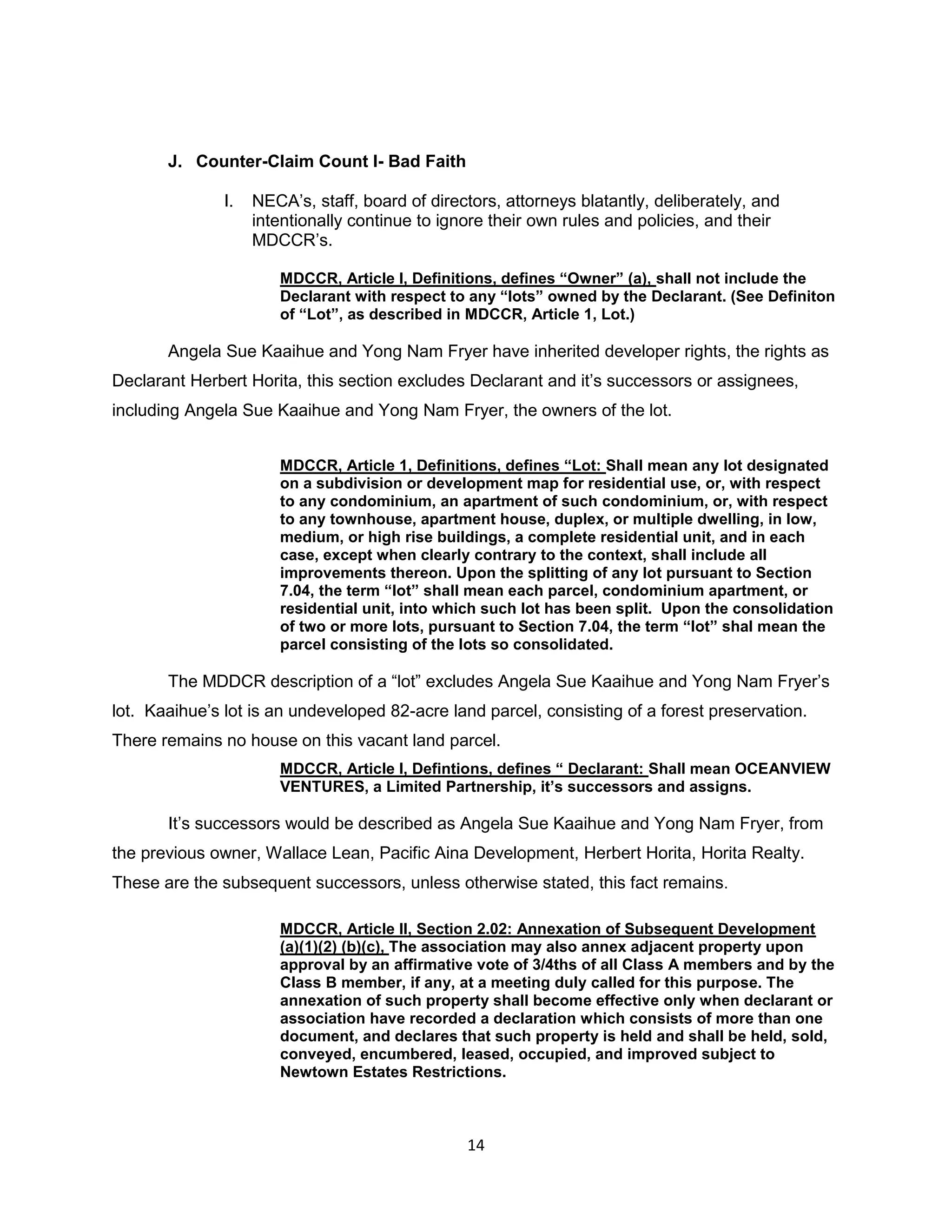 14
J. Counter-Claim Count I- Bad Faith
I. NECA’s, staff, board of directors, attorneys blatantly, deliberately, and
intentionally continue to ignore their own rules and policies, and their
MDCCR’s.
MDCCR, Article I, Definitions, defines “Owner” (a), shall not include the
Declarant with respect to any “lots” owned by the Declarant. (See Definiton
of “Lot”, as described in MDCCR, Article 1, Lot.)
Angela Sue Kaaihue and Yong Nam Fryer have inherited developer rights, the rights as
Declarant Herbert Horita, this section excludes Declarant and it’s successors or assignees,
including Angela Sue Kaaihue and Yong Nam Fryer, the owners of the lot.
MDCCR, Article 1, Definitions, defines “Lot: Shall mean any lot designated
on a subdivision or development map for residential use, or, with respect
to any condominium, an apartment of such condominium, or, with respect
to any townhouse, apartment house, duplex, or multiple dwelling, in low,
medium, or high rise buildings, a complete residential unit, and in each
case, except when clearly contrary to the context, shall include all
improvements thereon. Upon the splitting of any lot pursuant to Section
7.04, the term “lot” shall mean each parcel, condominium apartment, or
residential unit, into which such lot has been split. Upon the consolidation
of two or more lots, pursuant to Section 7.04, the term “lot” shal mean the
parcel consisting of the lots so consolidated.
The MDDCR description of a “lot” excludes Angela Sue Kaaihue and Yong Nam Fryer’s
lot. Kaaihue’s lot is an undeveloped 82-acre land parcel, consisting of a forest preservation.
There remains no house on this vacant land parcel.
MDCCR, Article I, Defintions, defines “ Declarant: Shall mean OCEANVIEW
VENTURES, a Limited Partnership, it’s successors and assigns.
It’s successors would be described as Angela Sue Kaaihue and Yong Nam Fryer, from
the previous owner, Wallace Lean, Pacific Aina Development, Herbert Horita, Horita Realty.
These are the subsequent successors, unless otherwise stated, this fact remains.
MDCCR, Article II, Section 2.02: Annexation of Subsequent Development
(a)(1)(2) (b)(c), The association may also annex adjacent property upon
approval by an affirmative vote of 3/4ths of all Class A members and by the
Class B member, if any, at a meeting duly called for this purpose. The
annexation of such property shall become effective only when declarant or
association have recorded a declaration which consists of more than one
document, and declares that such property is held and shall be held, sold,
conveyed, encumbered, leased, occupied, and improved subject to
Newtown Estates Restrictions.
 