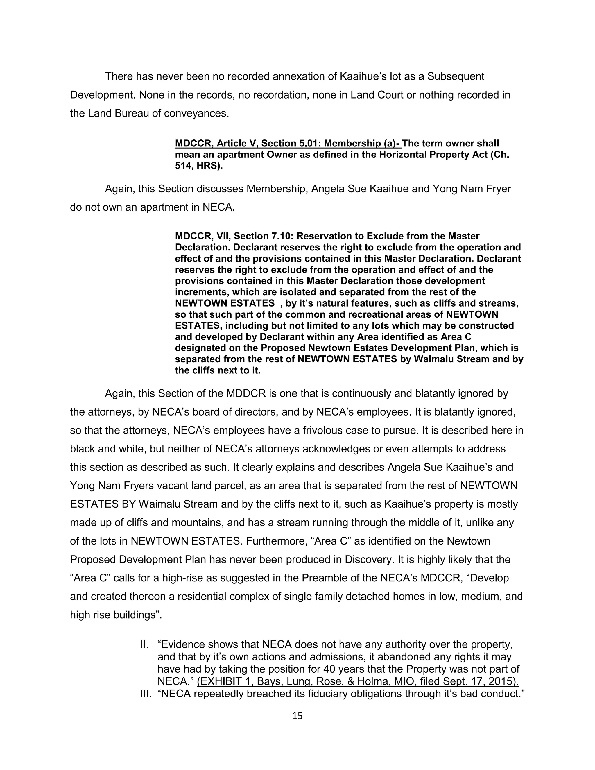 15
There has never been no recorded annexation of Kaaihue’s lot as a Subsequent
Development. None in the records, no recordation, none in Land Court or nothing recorded in
the Land Bureau of conveyances.
MDCCR, Article V, Section 5.01: Membership (a)- The term owner shall
mean an apartment Owner as defined in the Horizontal Property Act (Ch.
514, HRS).
Again, this Section discusses Membership, Angela Sue Kaaihue and Yong Nam Fryer
do not own an apartment in NECA.
MDCCR, VII, Section 7.10: Reservation to Exclude from the Master
Declaration. Declarant reserves the right to exclude from the operation and
effect of and the provisions contained in this Master Declaration. Declarant
reserves the right to exclude from the operation and effect of and the
provisions contained in this Master Declaration those development
increments, which are isolated and separated from the rest of the
NEWTOWN ESTATES , by it’s natural features, such as cliffs and streams,
so that such part of the common and recreational areas of NEWTOWN
ESTATES, including but not limited to any lots which may be constructed
and developed by Declarant within any Area identified as Area C
designated on the Proposed Newtown Estates Development Plan, which is
separated from the rest of NEWTOWN ESTATES by Waimalu Stream and by
the cliffs next to it.
Again, this Section of the MDDCR is one that is continuously and blatantly ignored by
the attorneys, by NECA’s board of directors, and by NECA’s employees. It is blatantly ignored,
so that the attorneys, NECA’s employees have a frivolous case to pursue. It is described here in
black and white, but neither of NECA’s attorneys acknowledges or even attempts to address
this section as described as such. It clearly explains and describes Angela Sue Kaaihue’s and
Yong Nam Fryers vacant land parcel, as an area that is separated from the rest of NEWTOWN
ESTATES BY Waimalu Stream and by the cliffs next to it, such as Kaaihue’s property is mostly
made up of cliffs and mountains, and has a stream running through the middle of it, unlike any
of the lots in NEWTOWN ESTATES. Furthermore, “Area C” as identified on the Newtown
Proposed Development Plan has never been produced in Discovery. It is highly likely that the
“Area C” calls for a high-rise as suggested in the Preamble of the NECA’s MDCCR, “Develop
and created thereon a residential complex of single family detached homes in low, medium, and
high rise buildings”.
II. “Evidence shows that NECA does not have any authority over the property,
and that by it’s own actions and admissions, it abandoned any rights it may
have had by taking the position for 40 years that the Property was not part of
NECA.” (EXHIBIT 1, Bays, Lung, Rose, & Holma, MIO, filed Sept. 17, 2015).
III. “NECA repeatedly breached its fiduciary obligations through it’s bad conduct.”
 