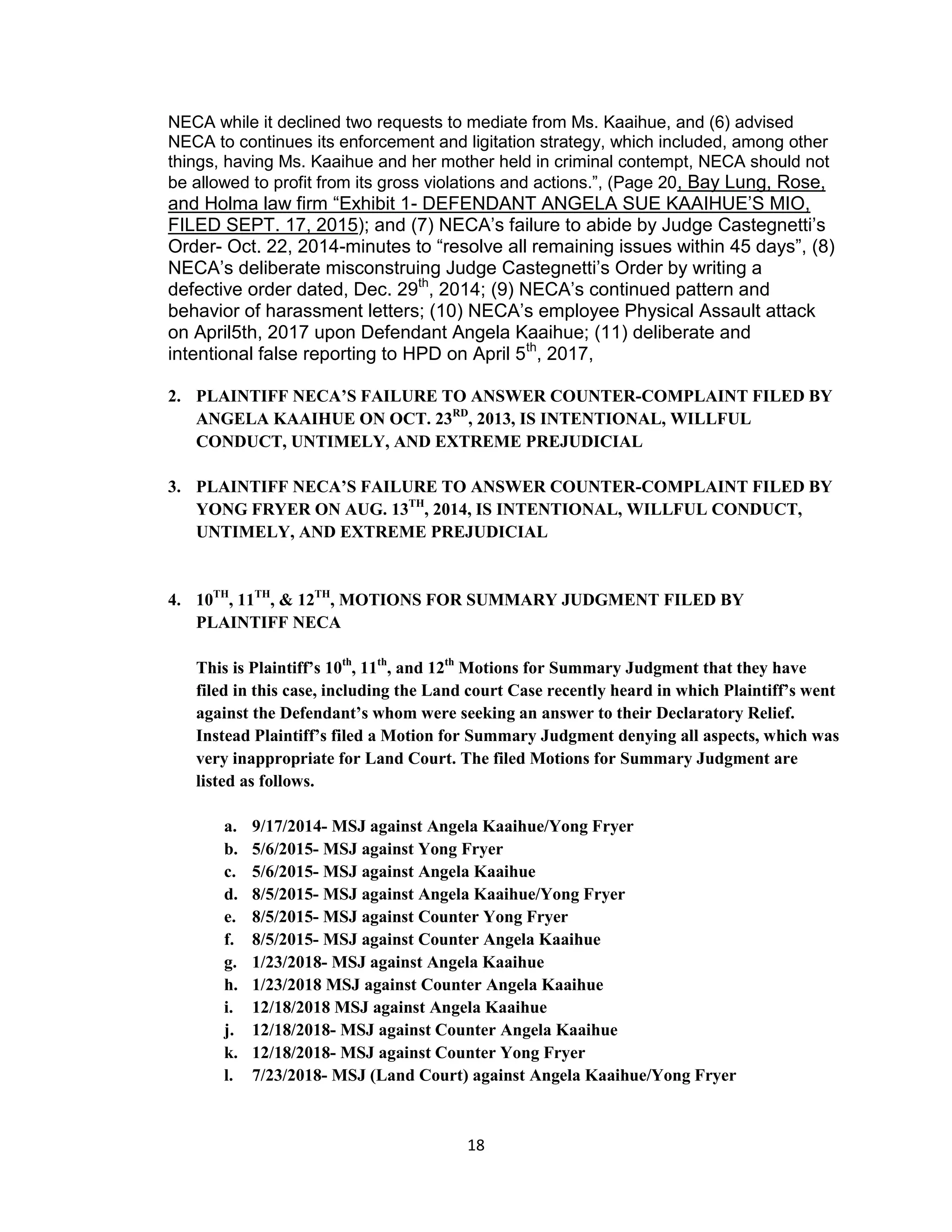 18
NECA while it declined two requests to mediate from Ms. Kaaihue, and (6) advised
NECA to continues its enforcement and ligitation strategy, which included, among other
things, having Ms. Kaaihue and her mother held in criminal contempt, NECA should not
be allowed to profit from its gross violations and actions.”, (Page 20, Bay Lung, Rose,
and Holma law firm “Exhibit 1- DEFENDANT ANGELA SUE KAAIHUE’S MIO,
FILED SEPT. 17, 2015); and (7) NECA’s failure to abide by Judge Castegnetti’s
Order- Oct. 22, 2014-minutes to “resolve all remaining issues within 45 days”, (8)
NECA’s deliberate misconstruing Judge Castegnetti’s Order by writing a
defective order dated, Dec. 29th
, 2014; (9) NECA’s continued pattern and
behavior of harassment letters; (10) NECA’s employee Physical Assault attack
on April5th, 2017 upon Defendant Angela Kaaihue; (11) deliberate and
intentional false reporting to HPD on April 5th
, 2017,
2. PLAINTIFF NECA’S FAILURE TO ANSWER COUNTER-COMPLAINT FILED BY
ANGELA KAAIHUE ON OCT. 23RD
, 2013, IS INTENTIONAL, WILLFUL
CONDUCT, UNTIMELY, AND EXTREME PREJUDICIAL
3. PLAINTIFF NECA’S FAILURE TO ANSWER COUNTER-COMPLAINT FILED BY
YONG FRYER ON AUG. 13TH
, 2014, IS INTENTIONAL, WILLFUL CONDUCT,
UNTIMELY, AND EXTREME PREJUDICIAL
4. 10TH
, 11TH
, & 12TH
, MOTIONS FOR SUMMARY JUDGMENT FILED BY
PLAINTIFF NECA
This is Plaintiff’s 10th
, 11th
, and 12th
Motions for Summary Judgment that they have
filed in this case, including the Land court Case recently heard in which Plaintiff’s went
against the Defendant’s whom were seeking an answer to their Declaratory Relief.
Instead Plaintiff’s filed a Motion for Summary Judgment denying all aspects, which was
very inappropriate for Land Court. The filed Motions for Summary Judgment are
listed as follows.
a. 9/17/2014- MSJ against Angela Kaaihue/Yong Fryer
b. 5/6/2015- MSJ against Yong Fryer
c. 5/6/2015- MSJ against Angela Kaaihue
d. 8/5/2015- MSJ against Angela Kaaihue/Yong Fryer
e. 8/5/2015- MSJ against Counter Yong Fryer
f. 8/5/2015- MSJ against Counter Angela Kaaihue
g. 1/23/2018- MSJ against Angela Kaaihue
h. 1/23/2018 MSJ against Counter Angela Kaaihue
i. 12/18/2018 MSJ against Angela Kaaihue
j. 12/18/2018- MSJ against Counter Angela Kaaihue
k. 12/18/2018- MSJ against Counter Yong Fryer
l. 7/23/2018- MSJ (Land Court) against Angela Kaaihue/Yong Fryer
 