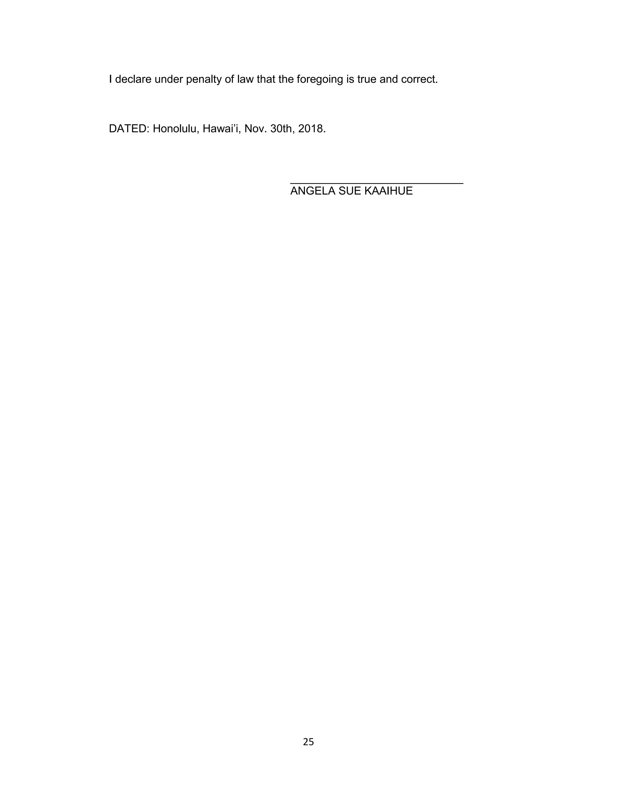 25
I declare under penalty of law that the foregoing is true and correct.
DATED: Honolulu, Hawai’i, Nov. 30th, 2018.
____________________________
ANGELA SUE KAAIHUE
 