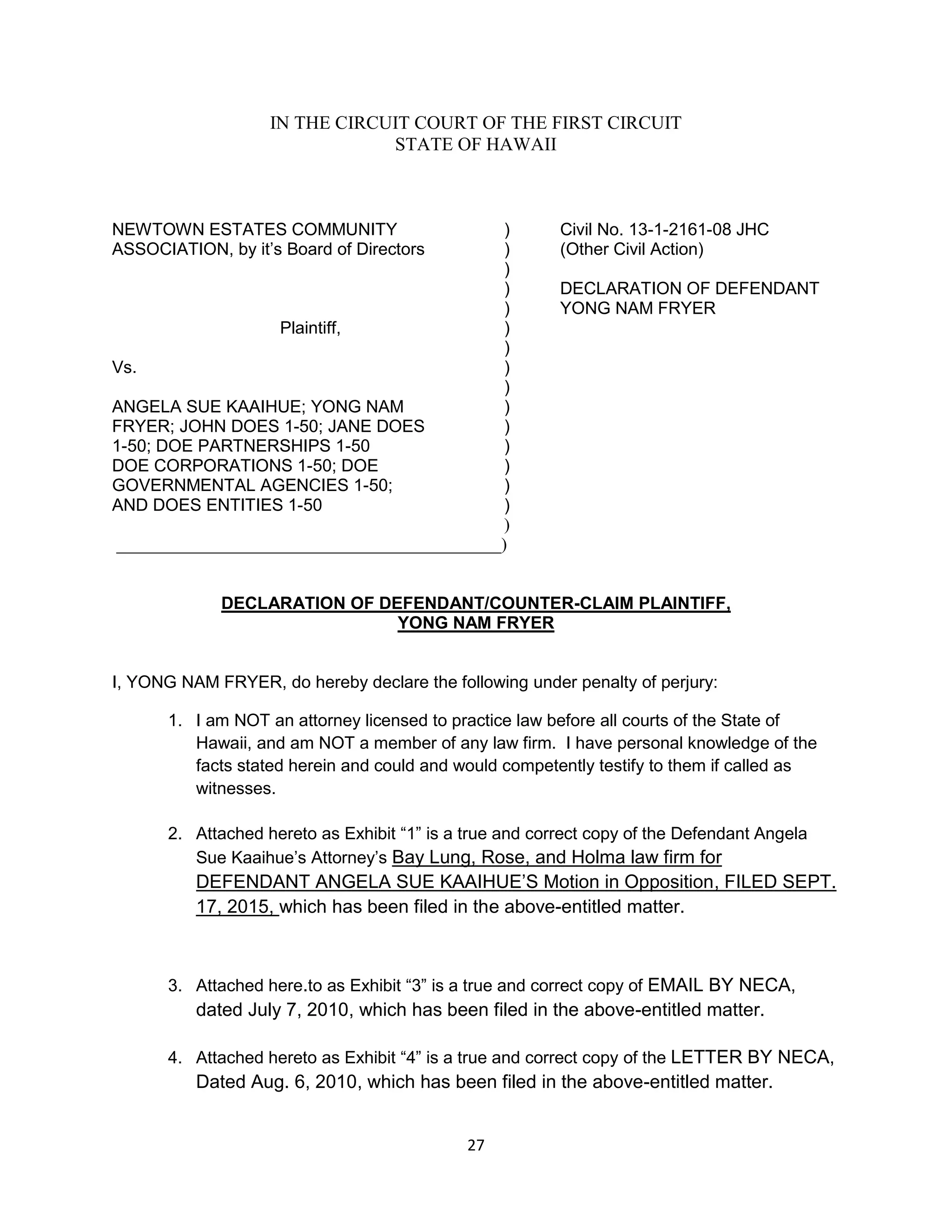 27
IN THE CIRCUIT COURT OF THE FIRST CIRCUIT
STATE OF HAWAII
NEWTOWN ESTATES COMMUNITY ) Civil No. 13-1-2161-08 JHC
ASSOCIATION, by it’s Board of Directors ) (Other Civil Action)
)
) DECLARATION OF DEFENDANT
) YONG NAM FRYER
Plaintiff, )
)
Vs. )
)
ANGELA SUE KAAIHUE; YONG NAM )
FRYER; JOHN DOES 1-50; JANE DOES )
1-50; DOE PARTNERSHIPS 1-50 )
DOE CORPORATIONS 1-50; DOE )
GOVERNMENTAL AGENCIES 1-50; )
AND DOES ENTITIES 1-50 )
)
_____________________________________________)
DECLARATION OF DEFENDANT/COUNTER-CLAIM PLAINTIFF,
YONG NAM FRYER
I, YONG NAM FRYER, do hereby declare the following under penalty of perjury:
1. I am NOT an attorney licensed to practice law before all courts of the State of
Hawaii, and am NOT a member of any law firm. I have personal knowledge of the
facts stated herein and could and would competently testify to them if called as
witnesses.
2. Attached hereto as Exhibit “1” is a true and correct copy of the Defendant Angela
Sue Kaaihue’s Attorney’s Bay Lung, Rose, and Holma law firm for
DEFENDANT ANGELA SUE KAAIHUE’S Motion in Opposition, FILED SEPT.
17, 2015, which has been filed in the above-entitled matter.
3. Attached here.to as Exhibit “3” is a true and correct copy of EMAIL BY NECA,
dated July 7, 2010, which has been filed in the above-entitled matter.
4. Attached hereto as Exhibit “4” is a true and correct copy of the LETTER BY NECA,
Dated Aug. 6, 2010, which has been filed in the above-entitled matter.
 