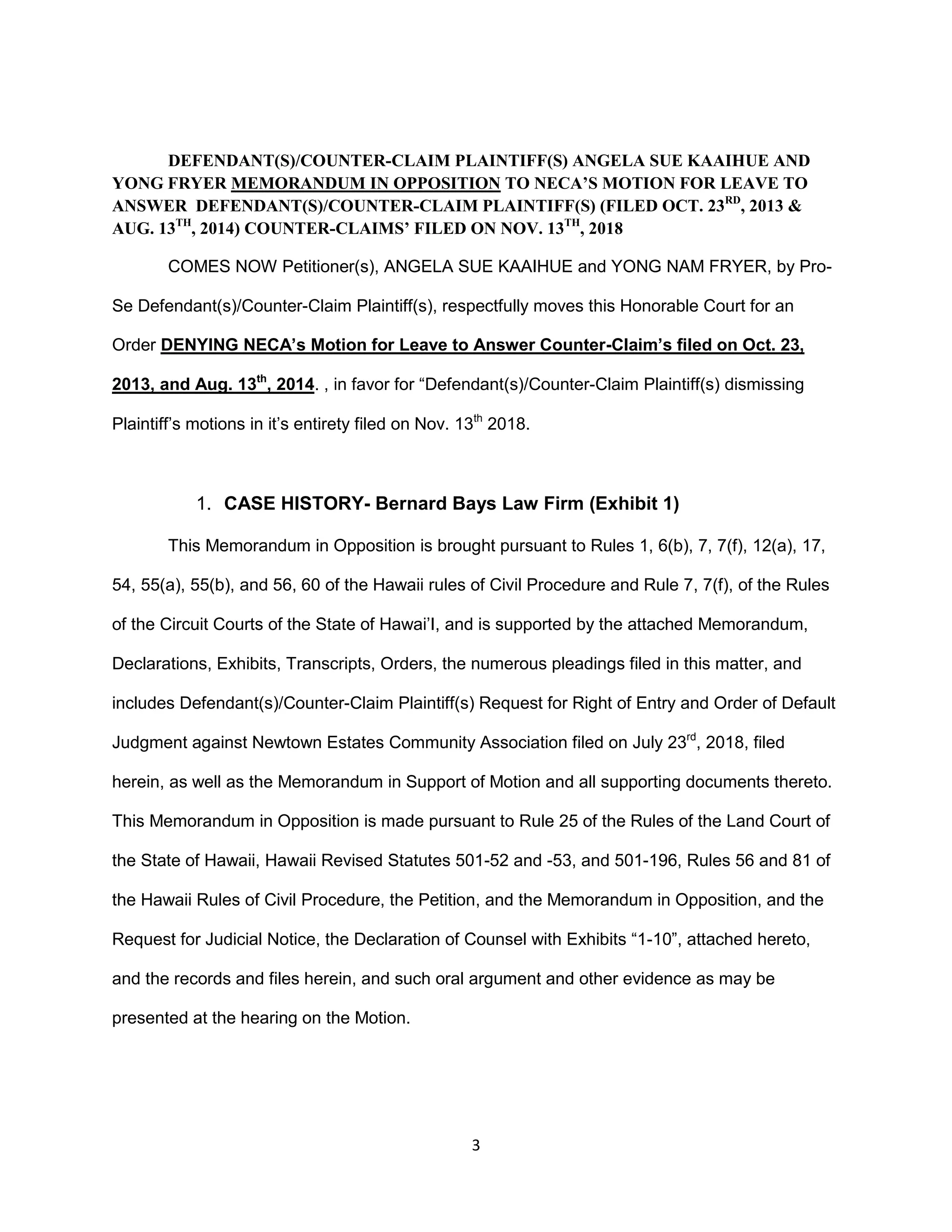 3
DEFENDANT(S)/COUNTER-CLAIM PLAINTIFF(S) ANGELA SUE KAAIHUE AND
YONG FRYER MEMORANDUM IN OPPOSITION TO NECA’S MOTION FOR LEAVE TO
ANSWER DEFENDANT(S)/COUNTER-CLAIM PLAINTIFF(S) (FILED OCT. 23RD
, 2013 &
AUG. 13TH
, 2014) COUNTER-CLAIMS’ FILED ON NOV. 13TH
, 2018
COMES NOW Petitioner(s), ANGELA SUE KAAIHUE and YONG NAM FRYER, by Pro-
Se Defendant(s)/Counter-Claim Plaintiff(s), respectfully moves this Honorable Court for an
Order DENYING NECA’s Motion for Leave to Answer Counter-Claim’s filed on Oct. 23,
2013, and Aug. 13th
, 2014. , in favor for “Defendant(s)/Counter-Claim Plaintiff(s) dismissing
Plaintiff’s motions in it’s entirety filed on Nov. 13th
2018.
1. CASE HISTORY- Bernard Bays Law Firm (Exhibit 1)
This Memorandum in Opposition is brought pursuant to Rules 1, 6(b), 7, 7(f), 12(a), 17,
54, 55(a), 55(b), and 56, 60 of the Hawaii rules of Civil Procedure and Rule 7, 7(f), of the Rules
of the Circuit Courts of the State of Hawai’I, and is supported by the attached Memorandum,
Declarations, Exhibits, Transcripts, Orders, the numerous pleadings filed in this matter, and
includes Defendant(s)/Counter-Claim Plaintiff(s) Request for Right of Entry and Order of Default
Judgment against Newtown Estates Community Association filed on July 23rd
, 2018, filed
herein, as well as the Memorandum in Support of Motion and all supporting documents thereto.
This Memorandum in Opposition is made pursuant to Rule 25 of the Rules of the Land Court of
the State of Hawaii, Hawaii Revised Statutes 501-52 and -53, and 501-196, Rules 56 and 81 of
the Hawaii Rules of Civil Procedure, the Petition, and the Memorandum in Opposition, and the
Request for Judicial Notice, the Declaration of Counsel with Exhibits “1-10”, attached hereto,
and the records and files herein, and such oral argument and other evidence as may be
presented at the hearing on the Motion.
 