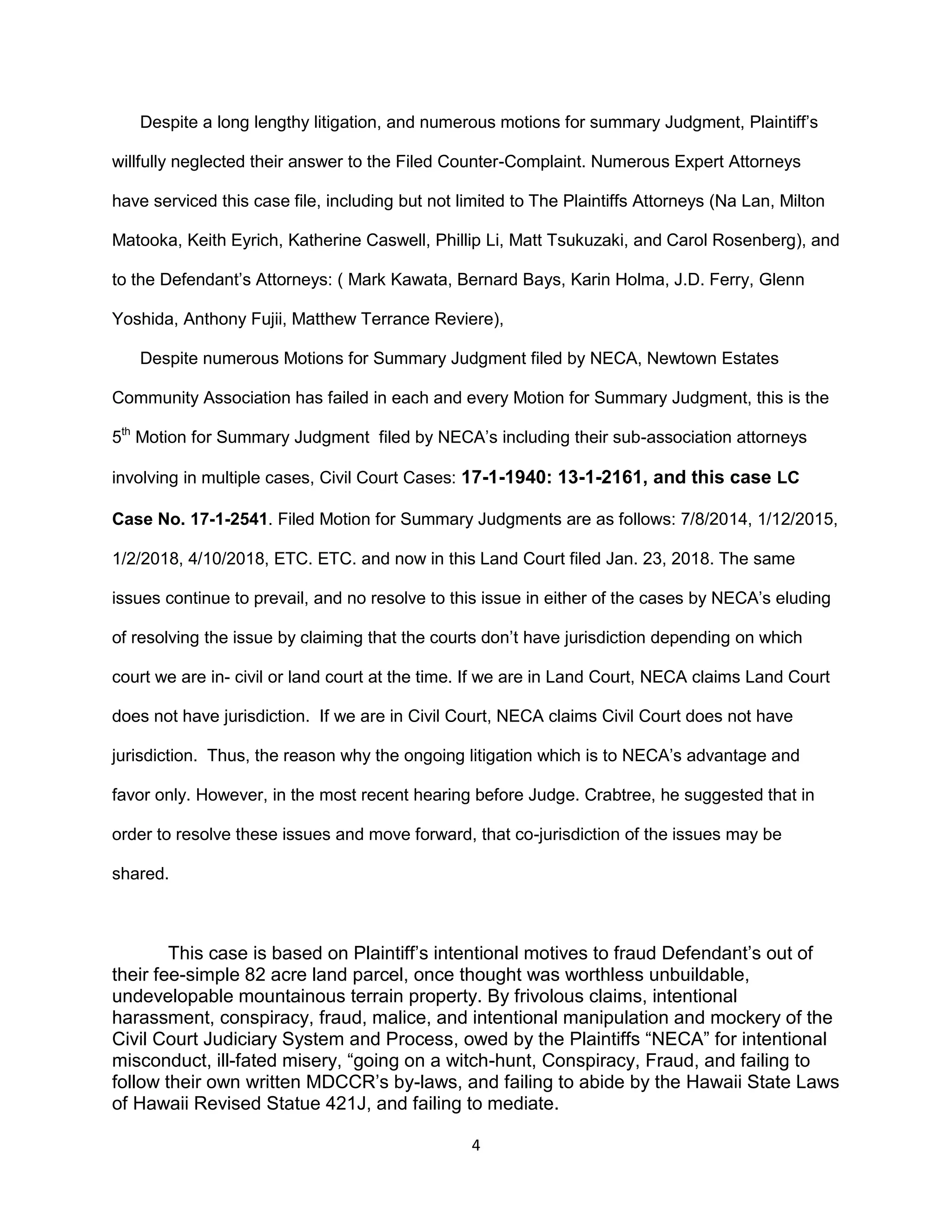4
Despite a long lengthy litigation, and numerous motions for summary Judgment, Plaintiff’s
willfully neglected their answer to the Filed Counter-Complaint. Numerous Expert Attorneys
have serviced this case file, including but not limited to The Plaintiffs Attorneys (Na Lan, Milton
Matooka, Keith Eyrich, Katherine Caswell, Phillip Li, Matt Tsukuzaki, and Carol Rosenberg), and
to the Defendant’s Attorneys: ( Mark Kawata, Bernard Bays, Karin Holma, J.D. Ferry, Glenn
Yoshida, Anthony Fujii, Matthew Terrance Reviere),
Despite numerous Motions for Summary Judgment filed by NECA, Newtown Estates
Community Association has failed in each and every Motion for Summary Judgment, this is the
5th
Motion for Summary Judgment filed by NECA’s including their sub-association attorneys
involving in multiple cases, Civil Court Cases: 17-1-1940: 13-1-2161, and this case LC
Case No. 17-1-2541. Filed Motion for Summary Judgments are as follows: 7/8/2014, 1/12/2015,
1/2/2018, 4/10/2018, ETC. ETC. and now in this Land Court filed Jan. 23, 2018. The same
issues continue to prevail, and no resolve to this issue in either of the cases by NECA’s eluding
of resolving the issue by claiming that the courts don’t have jurisdiction depending on which
court we are in- civil or land court at the time. If we are in Land Court, NECA claims Land Court
does not have jurisdiction. If we are in Civil Court, NECA claims Civil Court does not have
jurisdiction. Thus, the reason why the ongoing litigation which is to NECA’s advantage and
favor only. However, in the most recent hearing before Judge. Crabtree, he suggested that in
order to resolve these issues and move forward, that co-jurisdiction of the issues may be
shared.
This case is based on Plaintiff’s intentional motives to fraud Defendant’s out of
their fee-simple 82 acre land parcel, once thought was worthless unbuildable,
undevelopable mountainous terrain property. By frivolous claims, intentional
harassment, conspiracy, fraud, malice, and intentional manipulation and mockery of the
Civil Court Judiciary System and Process, owed by the Plaintiffs “NECA” for intentional
misconduct, ill-fated misery, “going on a witch-hunt, Conspiracy, Fraud, and failing to
follow their own written MDCCR’s by-laws, and failing to abide by the Hawaii State Laws
of Hawaii Revised Statue 421J, and failing to mediate.
 