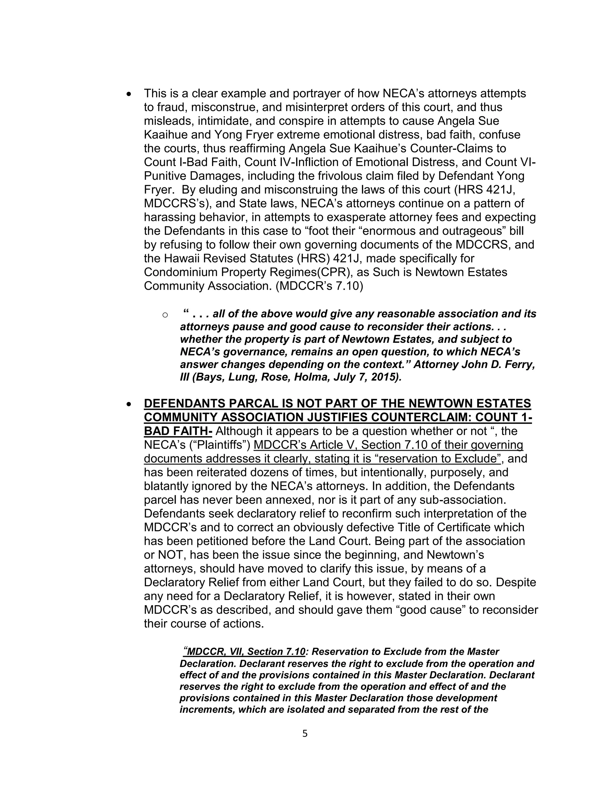 5
 This is a clear example and portrayer of how NECA’s attorneys attempts
to fraud, misconstrue, and misinterpret orders of this court, and thus
misleads, intimidate, and conspire in attempts to cause Angela Sue
Kaaihue and Yong Fryer extreme emotional distress, bad faith, confuse
the courts, thus reaffirming Angela Sue Kaaihue’s Counter-Claims to
Count I-Bad Faith, Count IV-Infliction of Emotional Distress, and Count VI-
Punitive Damages, including the frivolous claim filed by Defendant Yong
Fryer. By eluding and misconstruing the laws of this court (HRS 421J,
MDCCRS’s), and State laws, NECA’s attorneys continue on a pattern of
harassing behavior, in attempts to exasperate attorney fees and expecting
the Defendants in this case to “foot their “enormous and outrageous” bill
by refusing to follow their own governing documents of the MDCCRS, and
the Hawaii Revised Statutes (HRS) 421J, made specifically for
Condominium Property Regimes(CPR), as Such is Newtown Estates
Community Association. (MDCCR’s 7.10)
o “ . . . all of the above would give any reasonable association and its
attorneys pause and good cause to reconsider their actions. . .
whether the property is part of Newtown Estates, and subject to
NECA’s governance, remains an open question, to which NECA’s
answer changes depending on the context.” Attorney John D. Ferry,
III (Bays, Lung, Rose, Holma, July 7, 2015).
 DEFENDANTS PARCAL IS NOT PART OF THE NEWTOWN ESTATES
COMMUNITY ASSOCIATION JUSTIFIES COUNTERCLAIM: COUNT 1-
BAD FAITH- Although it appears to be a question whether or not “, the
NECA’s (“Plaintiffs”) MDCCR’s Article V, Section 7.10 of their governing
documents addresses it clearly, stating it is “reservation to Exclude”, and
has been reiterated dozens of times, but intentionally, purposely, and
blatantly ignored by the NECA’s attorneys. In addition, the Defendants
parcel has never been annexed, nor is it part of any sub-association.
Defendants seek declaratory relief to reconfirm such interpretation of the
MDCCR’s and to correct an obviously defective Title of Certificate which
has been petitioned before the Land Court. Being part of the association
or NOT, has been the issue since the beginning, and Newtown’s
attorneys, should have moved to clarify this issue, by means of a
Declaratory Relief from either Land Court, but they failed to do so. Despite
any need for a Declaratory Relief, it is however, stated in their own
MDCCR’s as described, and should gave them “good cause” to reconsider
their course of actions.
“MDCCR, VII, Section 7.10: Reservation to Exclude from the Master
Declaration. Declarant reserves the right to exclude from the operation and
effect of and the provisions contained in this Master Declaration. Declarant
reserves the right to exclude from the operation and effect of and the
provisions contained in this Master Declaration those development
increments, which are isolated and separated from the rest of the
 
