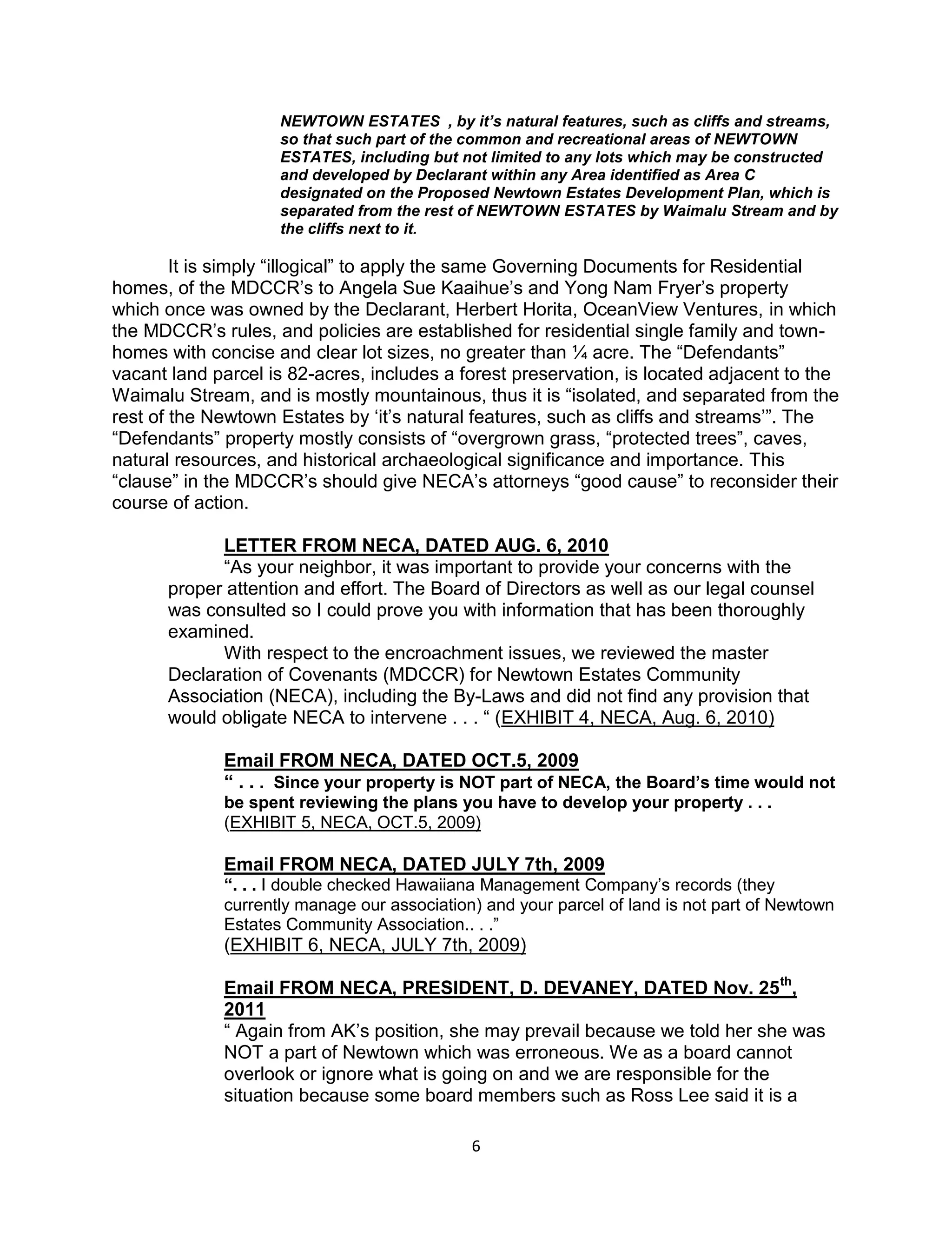 6
NEWTOWN ESTATES , by it’s natural features, such as cliffs and streams,
so that such part of the common and recreational areas of NEWTOWN
ESTATES, including but not limited to any lots which may be constructed
and developed by Declarant within any Area identified as Area C
designated on the Proposed Newtown Estates Development Plan, which is
separated from the rest of NEWTOWN ESTATES by Waimalu Stream and by
the cliffs next to it.
It is simply “illogical” to apply the same Governing Documents for Residential
homes, of the MDCCR’s to Angela Sue Kaaihue’s and Yong Nam Fryer’s property
which once was owned by the Declarant, Herbert Horita, OceanView Ventures, in which
the MDCCR’s rules, and policies are established for residential single family and town-
homes with concise and clear lot sizes, no greater than ¼ acre. The “Defendants”
vacant land parcel is 82-acres, includes a forest preservation, is located adjacent to the
Waimalu Stream, and is mostly mountainous, thus it is “isolated, and separated from the
rest of the Newtown Estates by ‘it’s natural features, such as cliffs and streams’”. The
“Defendants” property mostly consists of “overgrown grass, “protected trees”, caves,
natural resources, and historical archaeological significance and importance. This
“clause” in the MDCCR’s should give NECA’s attorneys “good cause” to reconsider their
course of action.
LETTER FROM NECA, DATED AUG. 6, 2010
“As your neighbor, it was important to provide your concerns with the
proper attention and effort. The Board of Directors as well as our legal counsel
was consulted so I could prove you with information that has been thoroughly
examined.
With respect to the encroachment issues, we reviewed the master
Declaration of Covenants (MDCCR) for Newtown Estates Community
Association (NECA), including the By-Laws and did not find any provision that
would obligate NECA to intervene . . . “ (EXHIBIT 4, NECA, Aug. 6, 2010)
Email FROM NECA, DATED OCT.5, 2009
“ . . . Since your property is NOT part of NECA, the Board’s time would not
be spent reviewing the plans you have to develop your property . . .
(EXHIBIT 5, NECA, OCT.5, 2009)
Email FROM NECA, DATED JULY 7th, 2009
“. . . I double checked Hawaiiana Management Company’s records (they
currently manage our association) and your parcel of land is not part of Newtown
Estates Community Association.. . .”
(EXHIBIT 6, NECA, JULY 7th, 2009)
Email FROM NECA, PRESIDENT, D. DEVANEY, DATED Nov. 25th
,
2011
“ Again from AK’s position, she may prevail because we told her she was
NOT a part of Newtown which was erroneous. We as a board cannot
overlook or ignore what is going on and we are responsible for the
situation because some board members such as Ross Lee said it is a
 