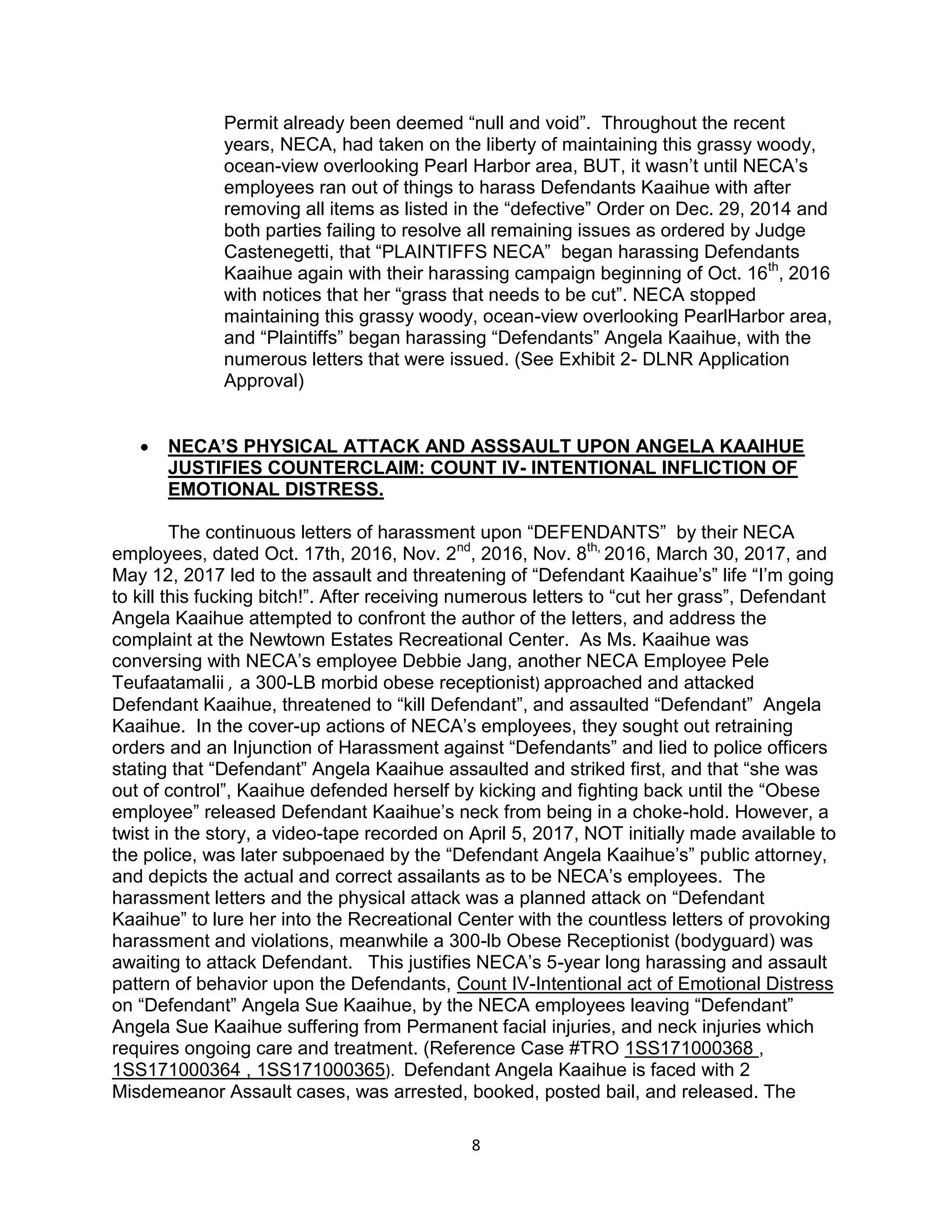 8
Permit already been deemed “null and void”. Throughout the recent
years, NECA, had taken on the liberty of maintaining this grassy woody,
ocean-view overlooking Pearl Harbor area, BUT, it wasn’t until NECA’s
employees ran out of things to harass Defendants Kaaihue with after
removing all items as listed in the “defective” Order on Dec. 29, 2014 and
both parties failing to resolve all remaining issues as ordered by Judge
Castenegetti, that “PLAINTIFFS NECA” began harassing Defendants
Kaaihue again with their harassing campaign beginning of Oct. 16th
, 2016
with notices that her “grass that needs to be cut”. NECA stopped
maintaining this grassy woody, ocean-view overlooking PearlHarbor area,
and “Plaintiffs” began harassing “Defendants” Angela Kaaihue, with the
numerous letters that were issued. (See Exhibit 2- DLNR Application
Approval)
 NECA’S PHYSICAL ATTACK AND ASSSAULT UPON ANGELA KAAIHUE
JUSTIFIES COUNTERCLAIM: COUNT IV- INTENTIONAL INFLICTION OF
EMOTIONAL DISTRESS.
The continuous letters of harassment upon “DEFENDANTS” by their NECA
employees, dated Oct. 17th, 2016, Nov. 2nd
, 2016, Nov. 8th,
2016, March 30, 2017, and
May 12, 2017 led to the assault and threatening of “Defendant Kaaihue’s” life “I’m going
to kill this fucking bitch!”. After receiving numerous letters to “cut her grass”, Defendant
Angela Kaaihue attempted to confront the author of the letters, and address the
complaint at the Newtown Estates Recreational Center. As Ms. Kaaihue was
conversing with NECA’s employee Debbie Jang, another NECA Employee Pele
Teufaatamalii , a 300-LB morbid obese receptionist) approached and attacked
Defendant Kaaihue, threatened to “kill Defendant”, and assaulted “Defendant” Angela
Kaaihue. In the cover-up actions of NECA’s employees, they sought out retraining
orders and an Injunction of Harassment against “Defendants” and lied to police officers
stating that “Defendant” Angela Kaaihue assaulted and striked first, and that “she was
out of control”, Kaaihue defended herself by kicking and fighting back until the “Obese
employee” released Defendant Kaaihue’s neck from being in a choke-hold. However, a
twist in the story, a video-tape recorded on April 5, 2017, NOT initially made available to
the police, was later subpoenaed by the “Defendant Angela Kaaihue’s” public attorney,
and depicts the actual and correct assailants as to be NECA’s employees. The
harassment letters and the physical attack was a planned attack on “Defendant
Kaaihue” to lure her into the Recreational Center with the countless letters of provoking
harassment and violations, meanwhile a 300-lb Obese Receptionist (bodyguard) was
awaiting to attack Defendant. This justifies NECA’s 5-year long harassing and assault
pattern of behavior upon the Defendants, Count IV-Intentional act of Emotional Distress
on “Defendant” Angela Sue Kaaihue, by the NECA employees leaving “Defendant”
Angela Sue Kaaihue suffering from Permanent facial injuries, and neck injuries which
requires ongoing care and treatment. (Reference Case #TRO 1SS171000368 ,
1SS171000364 , 1SS171000365). Defendant Angela Kaaihue is faced with 2
Misdemeanor Assault cases, was arrested, booked, posted bail, and released. The
 