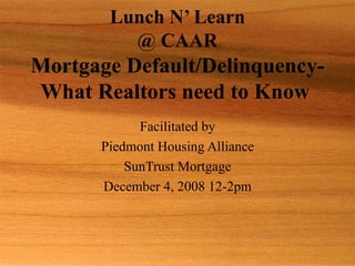 Lunch N’ Learn @ CAAR Mortgage Default/Delinquency-What Realtors need to Know   Facilitated by Piedmont Housing Alliance SunTrust Mortgage December 4, 2008 12-2pm 