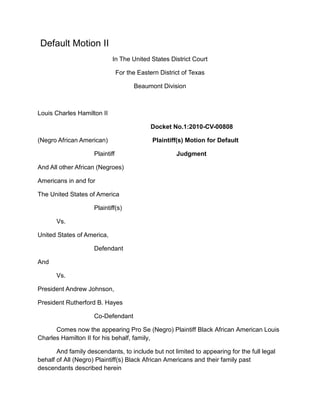  Default Motion II<br />In The United States District Court<br />For the Eastern District of Texas<br />Beaumont Division<br />Louis Charles Hamilton II<br />Docket No.1:2010-CV-00808<br />(Negro African American) Plaintiff(s) Motion for Default<br />Plaintiff                         Judgment<br />And All other African (Negroes) <br />Americans in and for<br />The United States of America<br />Plaintiff(s)<br />Vs.        <br />United States of America,<br />Defendant<br />And<br />Vs.<br />President Andrew Johnson,<br />President Rutherford B. Hayes<br />Co-Defendant<br />Comes now the appearing Pro Se (Negro) Plaintiff Black African American Louis Charles Hamilton II for his behalf, family, <br />And family descendants, to include but not limited to appearing for the full legal behalf of All (Negro) Plaintiff(s) Black African Americans and their family past descendants described herein <br />We “indicate,<br />Motion for “Default Judgment” against the Defendant (The United States of America et al), Co-Defendant (President Andrew Johnson), <br />And Co-Defendant (President Rutherford B. Hayes) as for “our” just cause before the “Honorable Justice”<br />Pro Se Plaintiff (Hamilton II) proposal herein as follows:<br />1.<br />A Civil Summons and Complaint was completed upon (The United States of America) agents The United States Attorney offices in both, Washington D. C., and Beaumont Texas as required by the rules of Fed. Rules of Civil Procedures.  <br />2.<br />Defendant (The United States of America) and their agents;<br />To wit: Namely, United States Attorney, “Eric H. Holder Jr.”, United States Attorney, “John M. Bales”, and Assistant United States Attorney “Andrea Parker” on the exact 9th day of May 2011 @ exactly 4:37 am <br />And exactly 10:55 am on the same day Washington D.C. (Time-Zone), <br />All three suspicious suspect described defendant namely (USA) agents United States Attorneys (Holder, Bales, and Parker) herein; <br />“Plotted”, “plan”, “connive a scheme”, “combine”, “collaborate”, and “conspire an ideal proposal” and “sinister plot” into mutable “moldy brain dead” shifty scoundrels “Hijacking activities” <br />Clearly suggestion additional presume sneaking idea(s) of a clear long surveillance trail into “Prime Time High Tech Thievery”, involving crimes against the Defendant (The United States of America) laws dealing for dubious distrust under The USA Patriot Act,<br /> Moreover TITLE II—ENHANCED SURVEILLANCE PROCEDURES against the Civil rights, will, peace and dignity of the Pro Se Plaintiff herein Louis Charles Hamilton II, appearing also for the behalf of All (Negro) Black African Americans as described herein the records of this most reconstructive complaint <br />Defendant (USA) agents provided wire interception and numerous disbelieve high tech intelligence shenanigans directly such as:<br />Sec. 201. Authority to intercept wire, oral, and electronic communications relating to terrorism<br />Sec. 202.  Authority to intercept wire, oral, and electronic communications relating to computer fraud and abuse offenses.<br />Sec. 203. Authority to share criminal investigative information.<br />Sec. 204 Clarification of intelligence exceptions from limitations on interception and disclosure of wire, oral and electronic communications.<br />To include Defendant(s) (The United States of America) agents Namely, United States Attorney, “Eric H. Holder Jr.”, United States Attorney, “John M. Bales”, and Assistant United States Attorney “Andrea Parker” “Plotted”, “plan”, “connive a scheme”, “combine”, “collaborate”, and “conspire with <br />United Parcel Services (UPS), and CVS/Caremark Corporation et al fully collectively criminal in concert in Violations of Title 18 U.S.C. § 1346 Honest Services Fraud<br /> (The Federal Mail Fraud and Wire Statue) Title 18, United States Code, Section 1014,<br />To include Defendant(s) agents Namely, United States Attorney, “Eric H. Holder Jr.”, United States Attorney, “John M. Bales”, and Assistant United States Attorney “Andrea Parker”<br />And United Parcel Services (UPS), and CVS/Caremark Corporation et al fully collectively in concert in violations of Title 18 U.S.C. § 1341, 1343 and 1349 “Mail and Wire Fraud,<br />Violations of Chapter 96 of Title 18, United State Code: (RICO) Racketeering Influences Corruption Organization, <br />,[object Object]