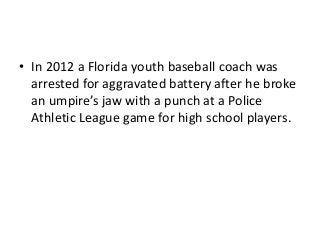 • In 2012 a Florida youth baseball coach was
arrested for aggravated battery after he broke
an umpire’s jaw with a punch at a Police
Athletic League game for high school players.

 