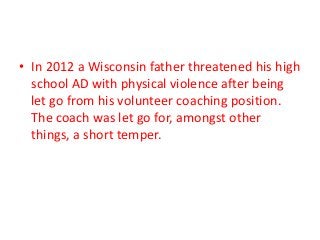 • In 2012 a Wisconsin father threatened his high
school AD with physical violence after being
let go from his volunteer coaching position.
The coach was let go for, amongst other
things, a short temper.

 