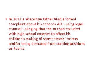 • In 2012 a Wisconsin father filed a formal
complaint about his school’s AD – using legal
counsel - alleging that the AD had colluded
with high school coaches to affect his
children’s making of sports teams’ rosters
and/or being demoted from starting positions
on teams.

 