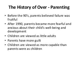 The History of Over - Parenting
• Before the 90’s, parents believed failure was
fruitful
• After 1990, parents became more fearful and
anxious about their child’s well-being and
development
• Children are viewed as little adults
• Parents have more guilt
• Children are viewed as more capable than
parents were as children

 