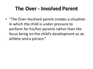 The Over - Involved Parent
• “The Over-Involved parent creates a situation
in which the child is under pressure to
perform for his/her parents rather than the
focus being on the child’s development as an
athlete and a person.”

 