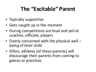 The “Excitable” Parent
• Typically supportive
• Gets caught up in the moment
• During competitions are loud and yell at
coaches, officials, players
• Overly concerned with the physical well –
being of their child
• Often, athletes (of these parents) will
discourage their parents from coming to
games or practices

 