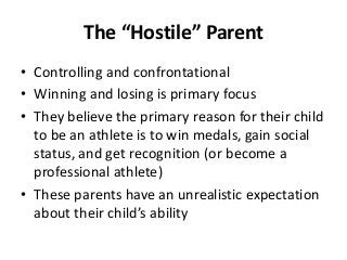 The “Hostile” Parent
• Controlling and confrontational
• Winning and losing is primary focus
• They believe the primary reason for their child
to be an athlete is to win medals, gain social
status, and get recognition (or become a
professional athlete)
• These parents have an unrealistic expectation
about their child’s ability

 