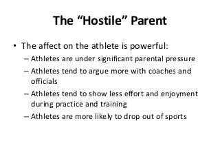 The “Hostile” Parent
• The affect on the athlete is powerful:
– Athletes are under significant parental pressure
– Athletes tend to argue more with coaches and
officials
– Athletes tend to show less effort and enjoyment
during practice and training
– Athletes are more likely to drop out of sports

 