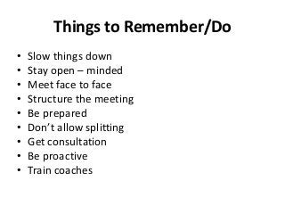 Things to Remember/Do
•
•
•
•
•
•
•
•
•

Slow things down
Stay open – minded
Meet face to face
Structure the meeting
Be prepared
Don’t allow splitting
Get consultation
Be proactive
Train coaches

 