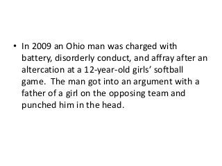 • In 2009 an Ohio man was charged with
battery, disorderly conduct, and affray after an
altercation at a 12-year-old girls’ softball
game. The man got into an argument with a
father of a girl on the opposing team and
punched him in the head.

 